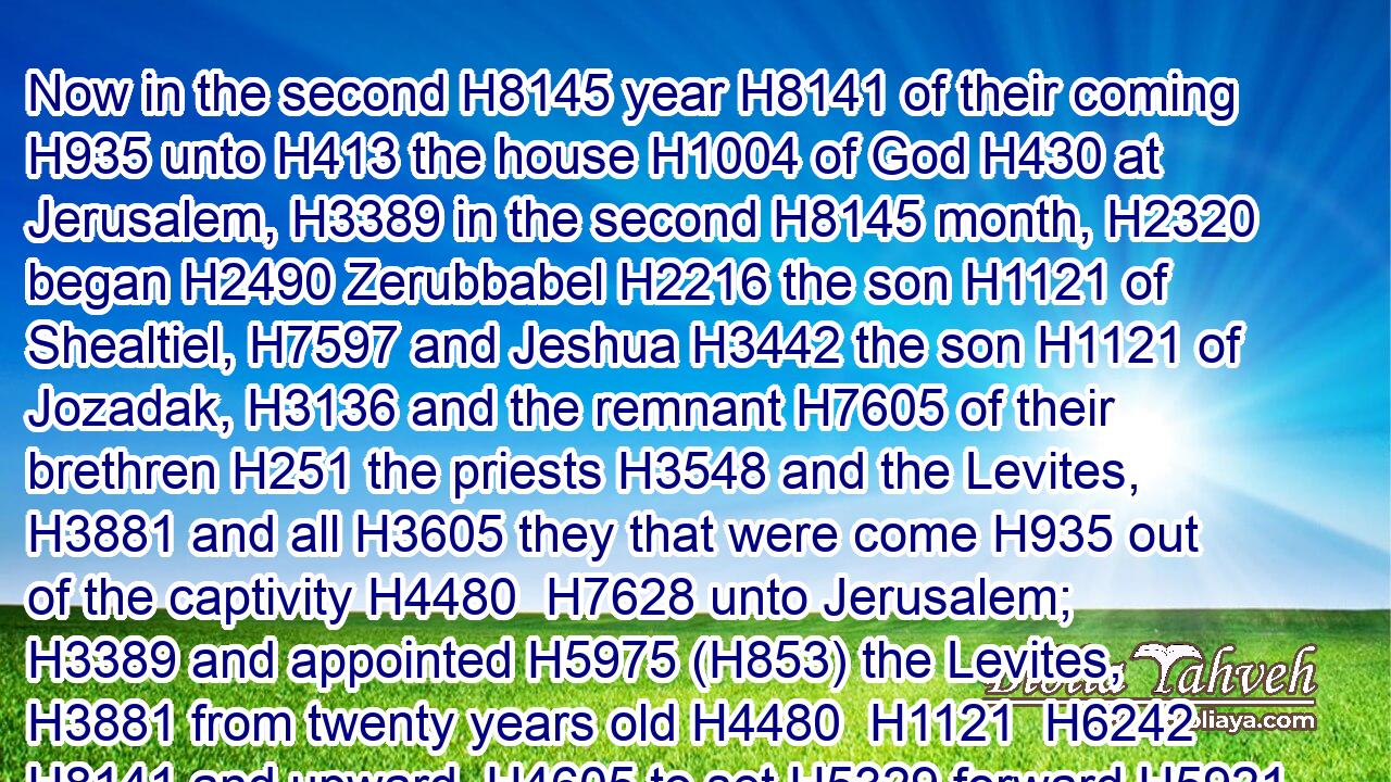 Now in the second H8145 year H8141 of their coming H935 unto H413 the house H1004 of God H430 at Jerusalem, H3389 in the second H8145 month, H2320 began H2490 Zerubbabel H2216 the son H1121 of Shealtiel, H7597 and Jeshua H3442 the son H1121 of Jozadak, H3136 and the remnant H7605 of their brethren H251 the priests H3548 and the Levites, H3881 and all H3605 they that were come H935 out of the captivity H4480  H7628 unto Jerusalem; H3389 and appointed H5975 (H853) the Levites, H3881 from twenty years old H4480  H1121  H6242  H8141 and upward, H4605 to set H5329 forward H5921 the work H4399 of the house H1004 of the LORD.H3068