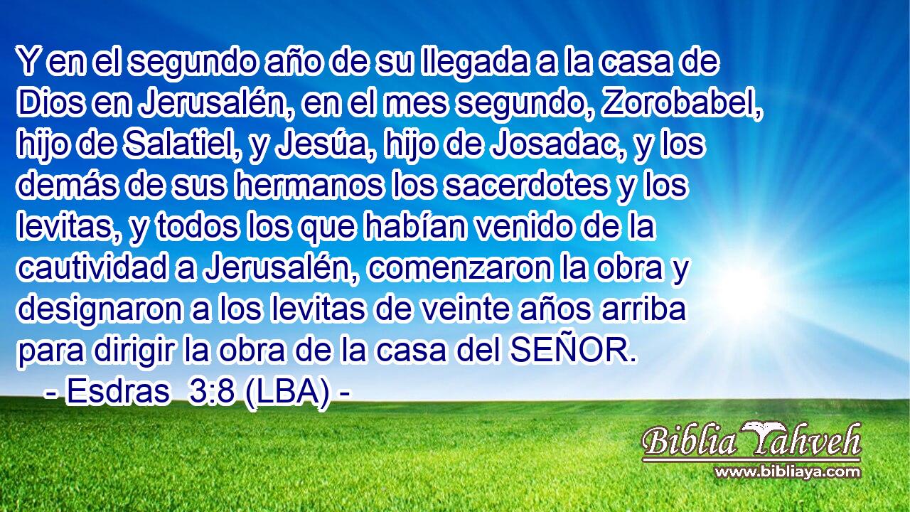 Y en el segundo año de su llegada a la casa de Dios en Jerusalén, en el mes segundo, Zorobabel, hijo de Salatiel, y Jesúa, hijo de Josadac, y los demás de sus hermanos los sacerdotes y los levitas, y todos los que habían venido de la cautividad a Jerusalén, comenzaron la obra y designaron a los levitas de veinte años arriba para dirigir la obra de la casa del SEÑOR.