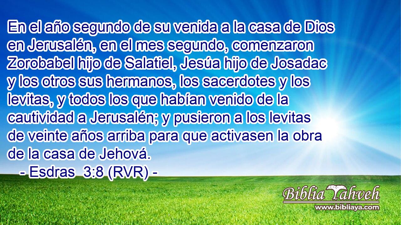 En el año segundo de su venida a la casa de Dios en Jerusalén, en el mes segundo, comenzaron Zorobabel hijo de Salatiel, Jesúa hijo de Josadac y los otros sus hermanos, los sacerdotes y los levitas, y todos los que habían venido de la cautividad a Jerusalén; y pusieron a los levitas de veinte años arriba para que activasen la obra de la casa de Jehová.