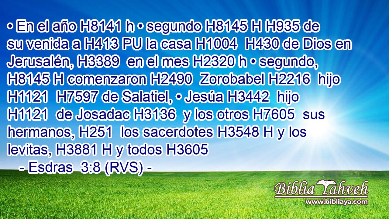 • En el año H8141 h • segundo H8145 H H935 de su venida a H413 PU la casa H1004  H430 de Dios en Jerusalén, H3389  en el mes H2320 h • segundo, H8145 H comenzaron H2490  Zorobabel H2216  hijo H1121  H7597 de Salatiel, • Jesúa H3442  hijo H1121  de Josadac H3136  y los otros H7605  sus hermanos, H251  los sacerdotes H3548 H y los levitas, H3881 H y todos H3605  