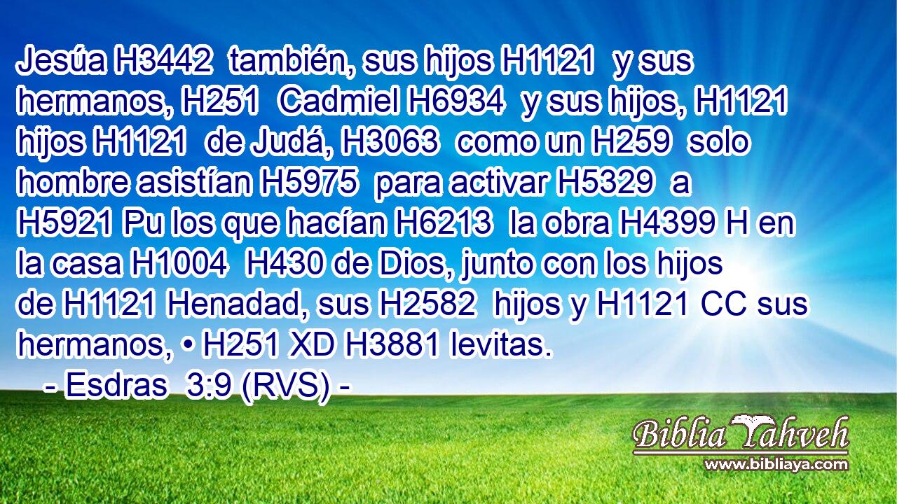 Jesúa H3442  también, sus hijos H1121  y sus hermanos, H251  Cadmiel H6934  y sus hijos, H1121  hijos H1121  de Judá, H3063  como un H259  solo hombre asistían H5975  para activar H5329  a H5921 Pu los que hacían H6213  la obra H4399 H en la casa H1004  H430 de Dios, junto con los hijos de H1121 Henadad, sus H2582  hijos y H1121 CC sus hermanos, • H251 XD H3881 levitas. 