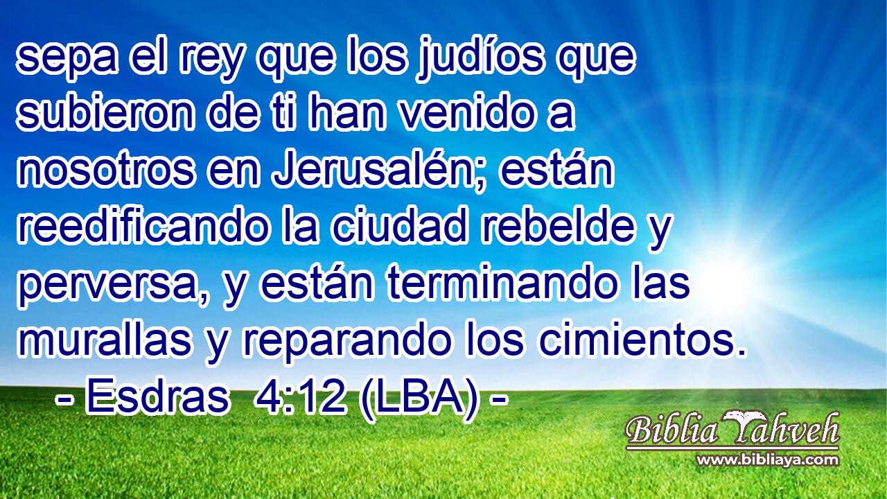 sepa el rey que los judíos que subieron de ti han venido a nosotros en Jerusalén; están reedificando la ciudad rebelde y perversa, y están terminando las murallas y reparando los cimientos.