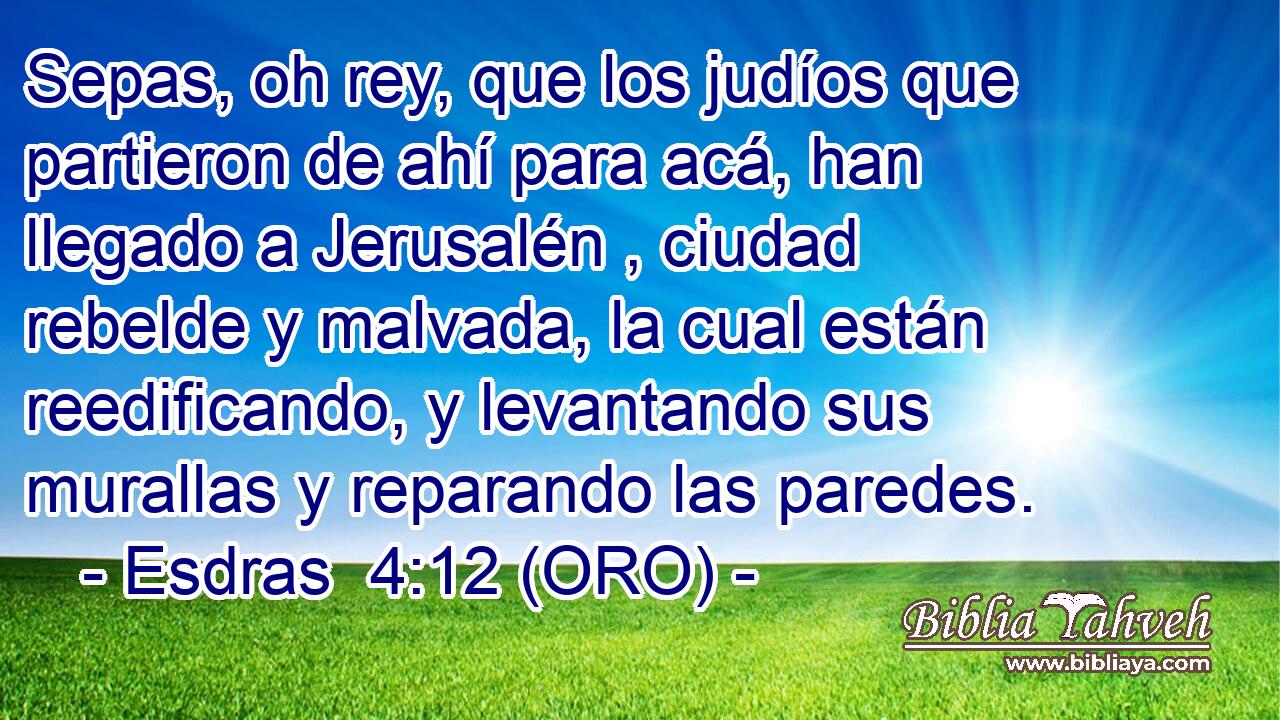  Sepas, oh rey, que los judíos que partieron de ahí para acá, han llegado a Jerusalén , ciudad rebelde y malvada, la cual están reedificando, y levantando sus murallas y reparando las paredes. 