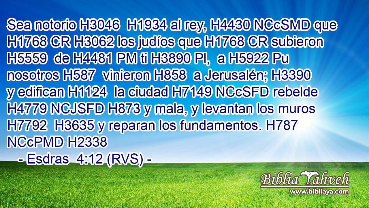 Sea notorio H3046  H1934 al rey, H4430 NCcSMD que H1768 CR H3062 los judíos que H1768 CR subieron H5559  de H4481 PM ti H3890 Pl,  a H5922 Pu nosotros H587  vinieron H858  a Jerusalén; H3390  y edifican H1124  la ciudad H7149 NCcSFD rebelde H4779 NCJSFD H873 y mala, y levantan los muros H7792  H3635 y reparan los fundamentos. H787 NCcPMD H2338 