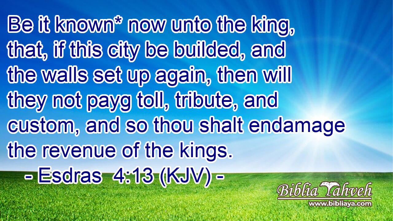 Be it known* now unto the king, that, if this city be builded, and the walls set up again, then will they not payg toll, tribute, and custom, and so thou shalt endamage the revenue of the kings.