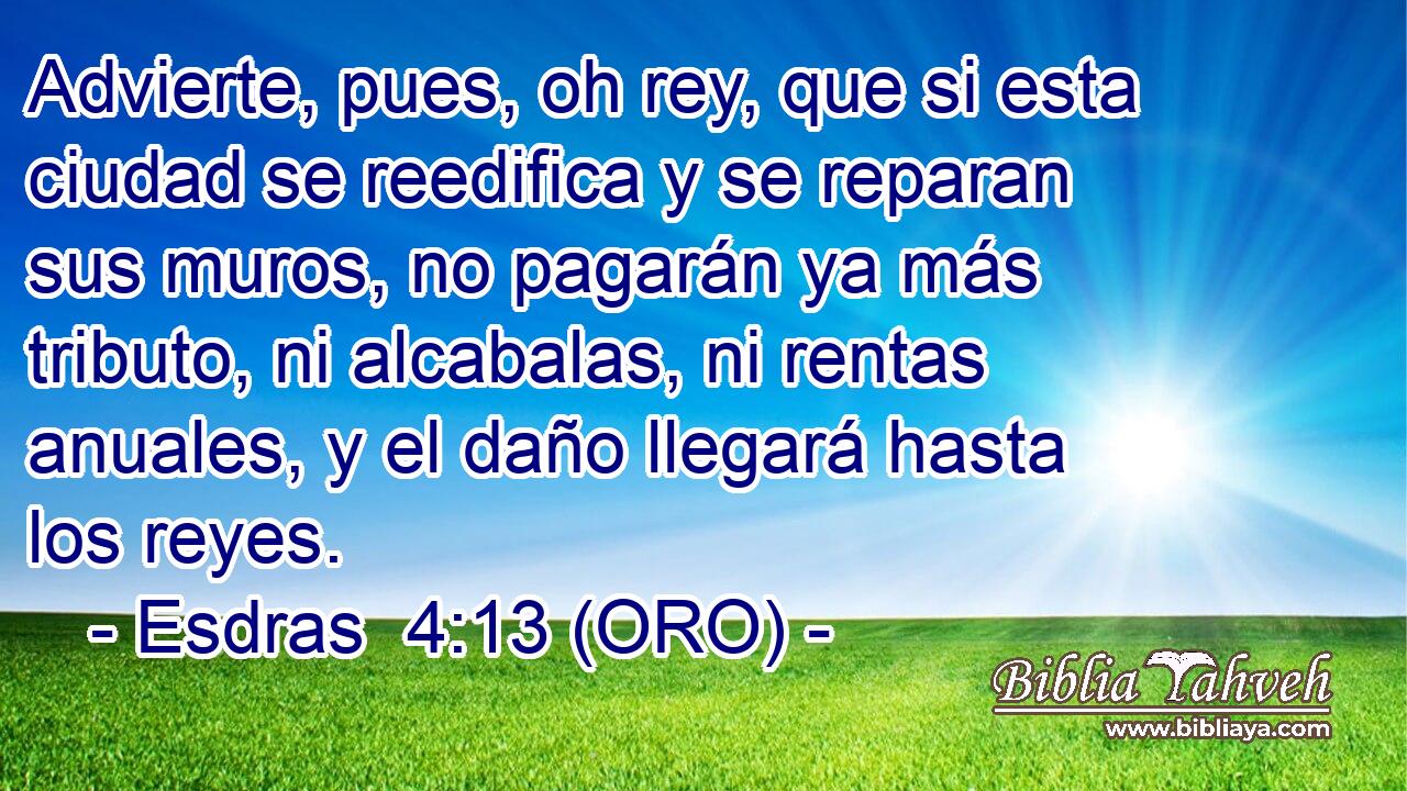  Advierte, pues, oh rey, que si esta ciudad se reedifica y se reparan sus muros, no pagarán ya más tributo, ni alcabalas, ni rentas anuales, y el daño llegará hasta los reyes. 