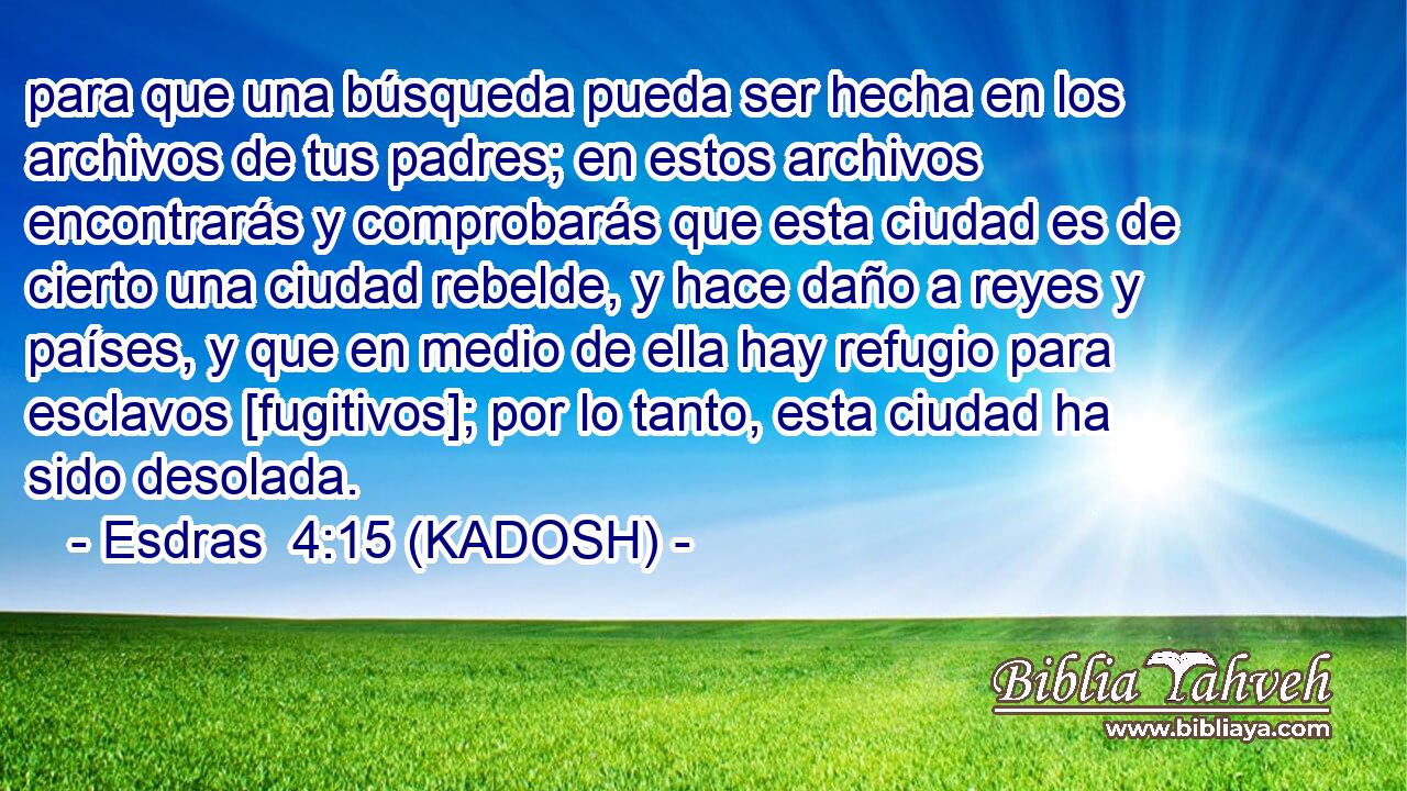  para que una búsqueda pueda ser hecha en los archivos de tus padres; en estos archivos encontrarás y comprobarás que esta ciudad es de cierto una ciudad rebelde, y hace daño a reyes y países, y que en medio de ella hay refugio para esclavos [fugitivos]; por lo tanto, esta ciudad ha sido desolada. 