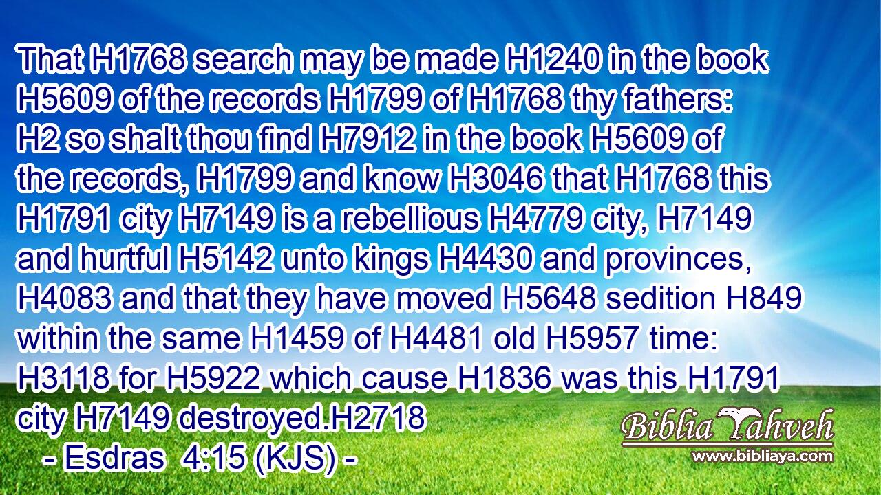 That H1768 search may be made H1240 in the book H5609 of the records H1799 of H1768 thy fathers: H2 so shalt thou find H7912 in the book H5609 of the records, H1799 and know H3046 that H1768 this H1791 city H7149 is a rebellious H4779 city, H7149 and hurtful H5142 unto kings H4430 and provinces, H4083 and that they have moved H5648 sedition H849 within the same H1459 of H4481 old H5957 time: H3118 for H5922 which cause H1836 was this H1791 city H7149 destroyed.H2718