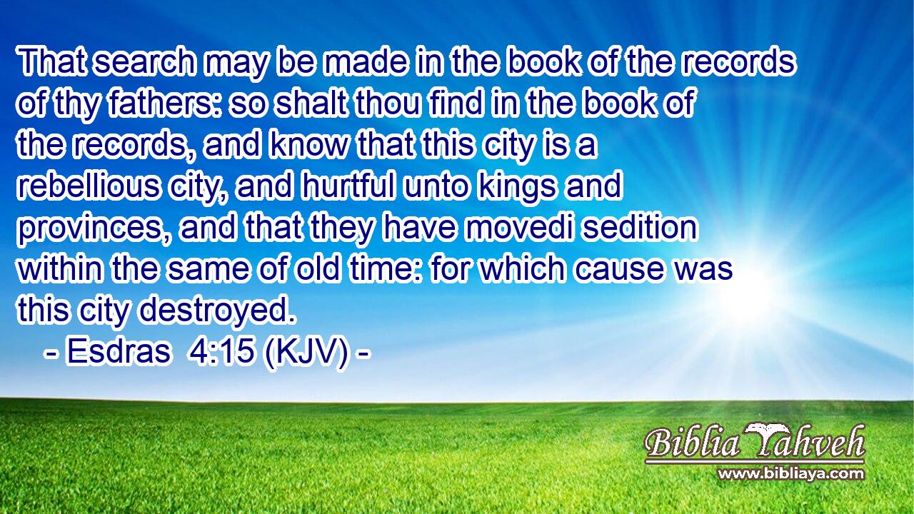 That search may be made in the book of the records of thy fathers: so shalt thou find in the book of the records, and know that this city is a rebellious city, and hurtful unto kings and provinces, and that they have movedi sedition within the same of old time: for which cause was this city destroyed.