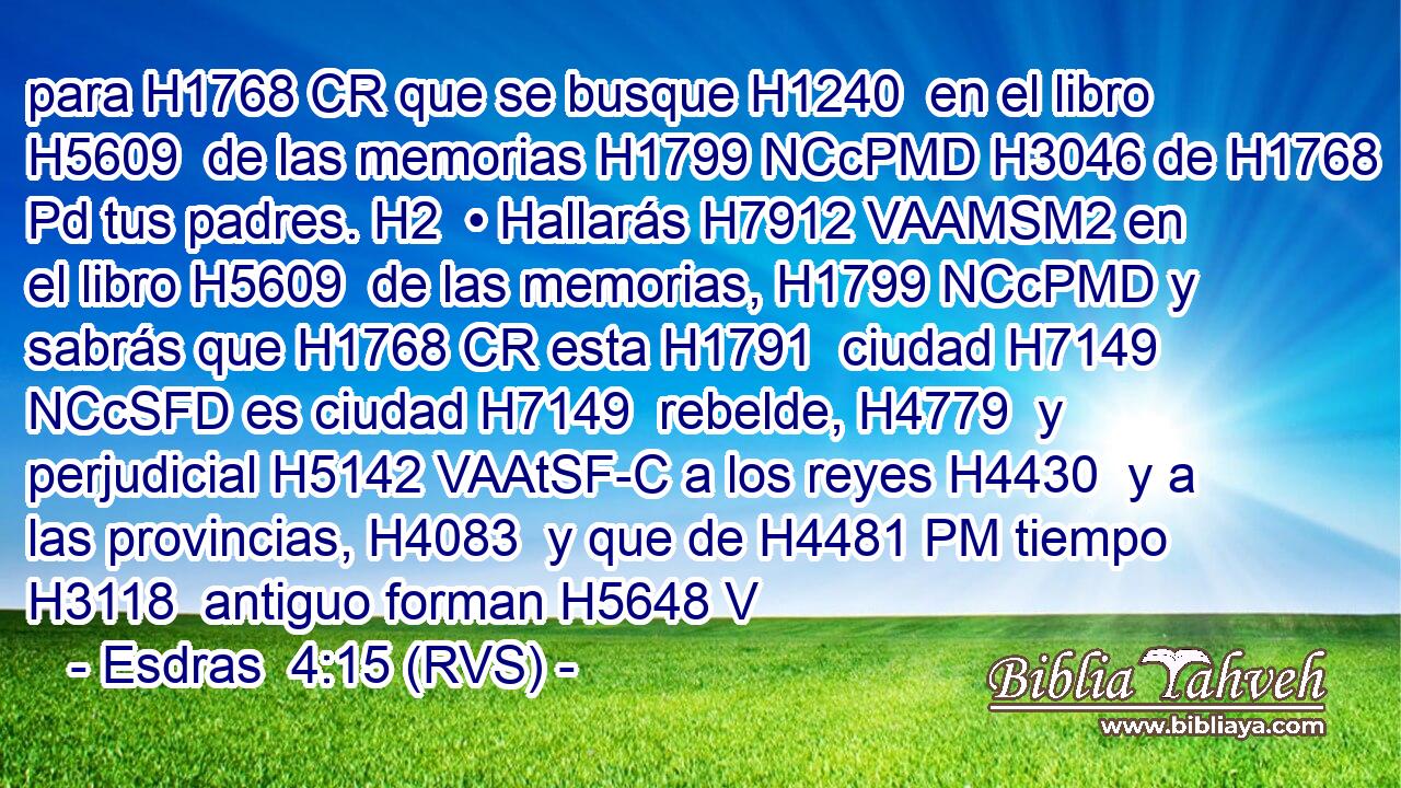 para H1768 CR que se busque H1240  en el libro H5609  de las memorias H1799 NCcPMD H3046 de H1768 Pd tus padres. H2  • Hallarás H7912 VAAMSM2 en el libro H5609  de las memorias, H1799 NCcPMD y sabrás que H1768 CR esta H1791  ciudad H7149 NCcSFD es ciudad H7149  rebelde, H4779  y perjudicial H5142 VAAtSF-C a los reyes H4430  y a las provincias, H4083  y que de H4481 PM tiempo H3118  antiguo forman H5648 V