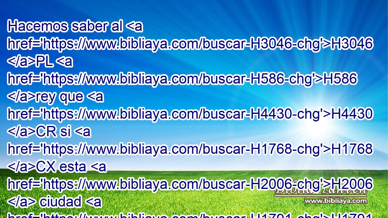 Hacemos saber al H3046 PL H586 rey que H4430 CR si H1768 CX esta H2006  ciudad H1791 NCcSFD fuere H7149 reedificada, y H1124 CC levantados sus H3635 muros, • H7792 PL • • H6903  H1836 la H1837 región de H2508 más allá del H5675 río no H5103 ANN será H3809 AQE H383 tuya. 