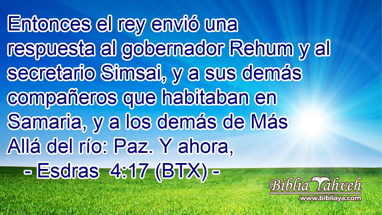 Entonces el rey envió una respuesta al gobernador Rehum y al secretario Simsai, y a sus demás compañeros que habitaban en Samaria, y a los demás de Más Allá del río: Paz. Y ahora,