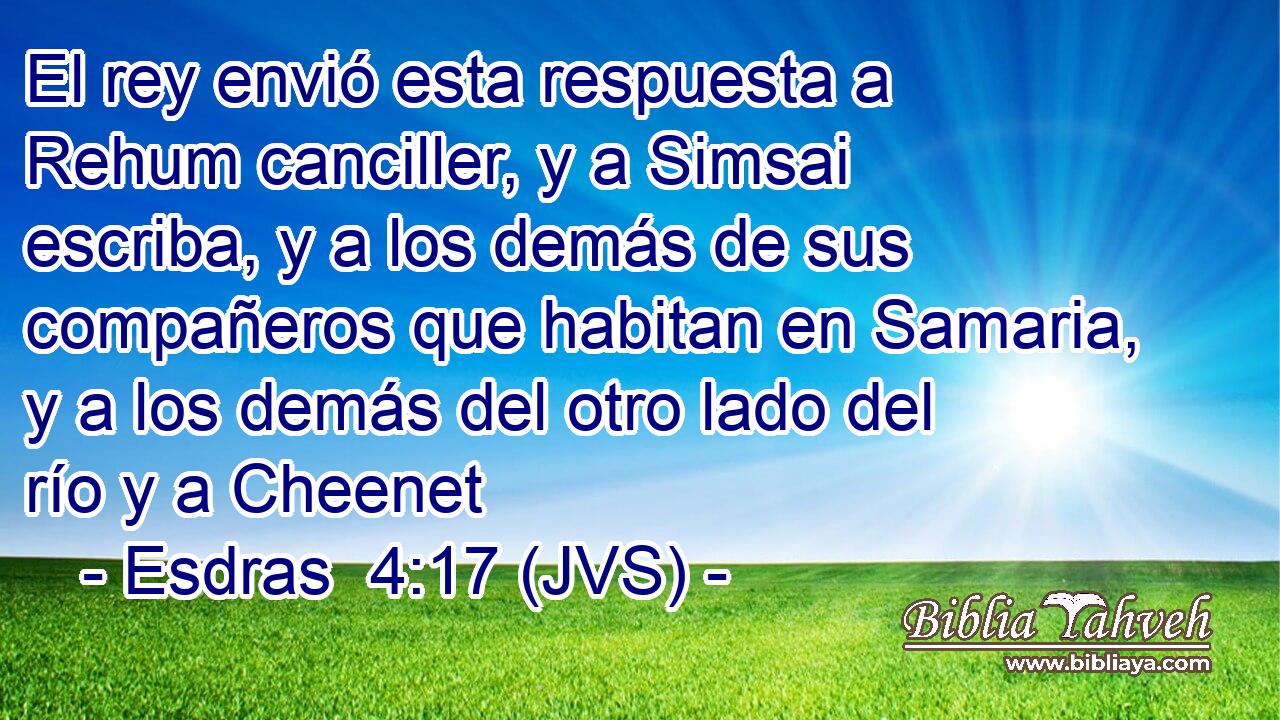 El rey envió esta respuesta a Rehum canciller, y a Simsai escriba, y a los demás de sus compañeros que habitan en Samaria, y a los demás del otro lado del río y a Cheenet