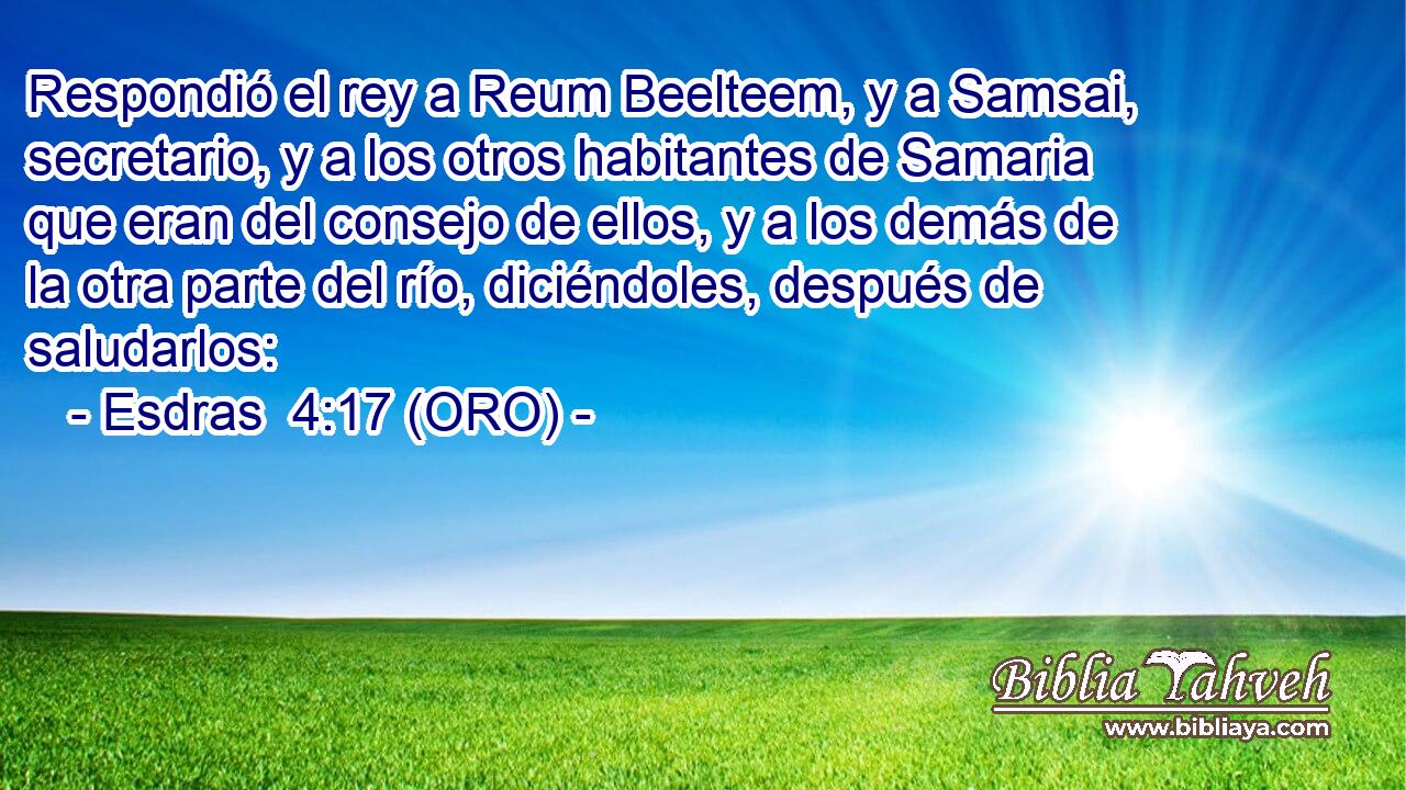  Respondió el rey a Reum Beelteem, y a Samsai, secretario, y a los otros habitantes de Samaria que eran del consejo de ellos, y a los demás de la otra parte del río, diciéndoles, después de saludarlos: 