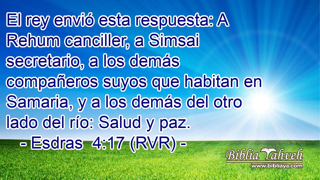 El rey envió esta respuesta: A Rehum canciller, a Simsai secretario, a los demás compañeros suyos que habitan en Samaria, y a los demás del otro lado del río: Salud y paz.