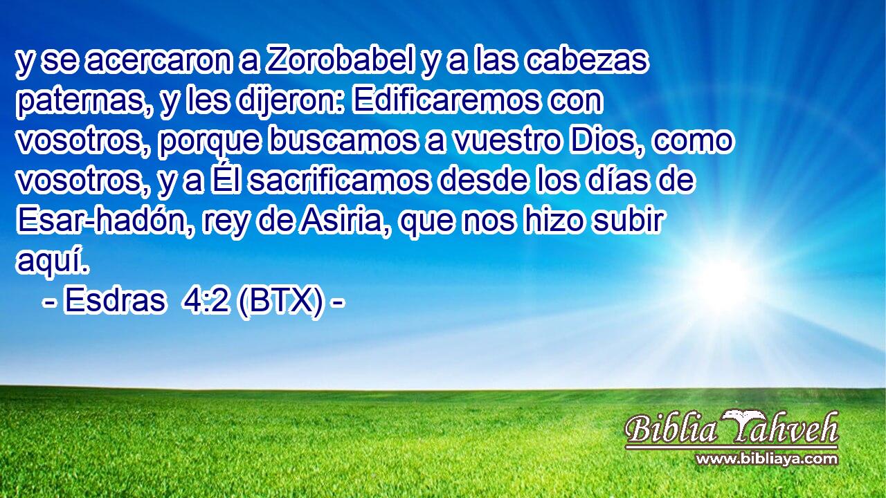 y se acercaron a Zorobabel y a las cabezas paternas, y les dijeron: Edificaremos con vosotros, porque buscamos a vuestro Dios, como vosotros, y a Él sacrificamos desde los días de Esar-hadón, rey de Asiria, que nos hizo subir aquí.