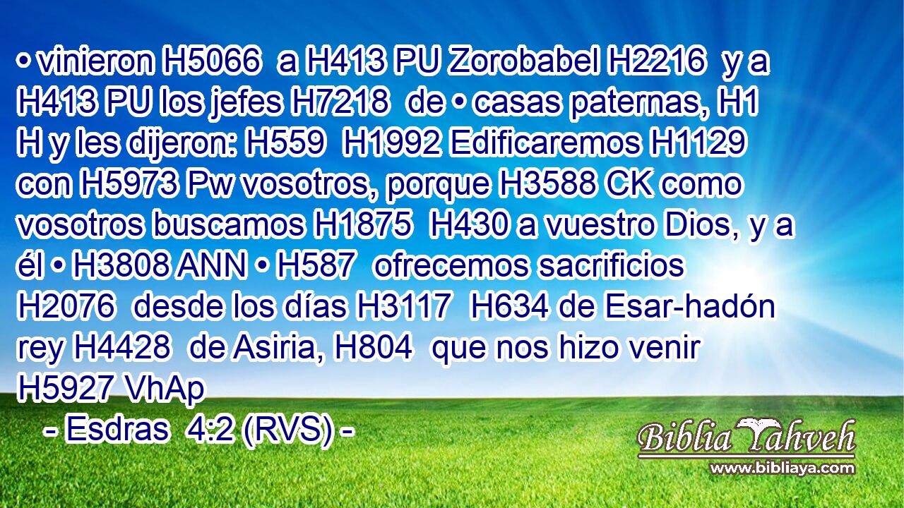 • vinieron H5066  a H413 PU Zorobabel H2216  y a H413 PU los jefes H7218  de • casas paternas, H1 H y les dijeron: H559  H1992 Edificaremos H1129  con H5973 Pw vosotros, porque H3588 CK como vosotros buscamos H1875  H430 a vuestro Dios, y a él • H3808 ANN • H587  ofrecemos sacrificios H2076  desde los días H3117  H634 de Esar-hadón rey H4428  de Asiria, H804  que nos hizo venir H5927 VhAp