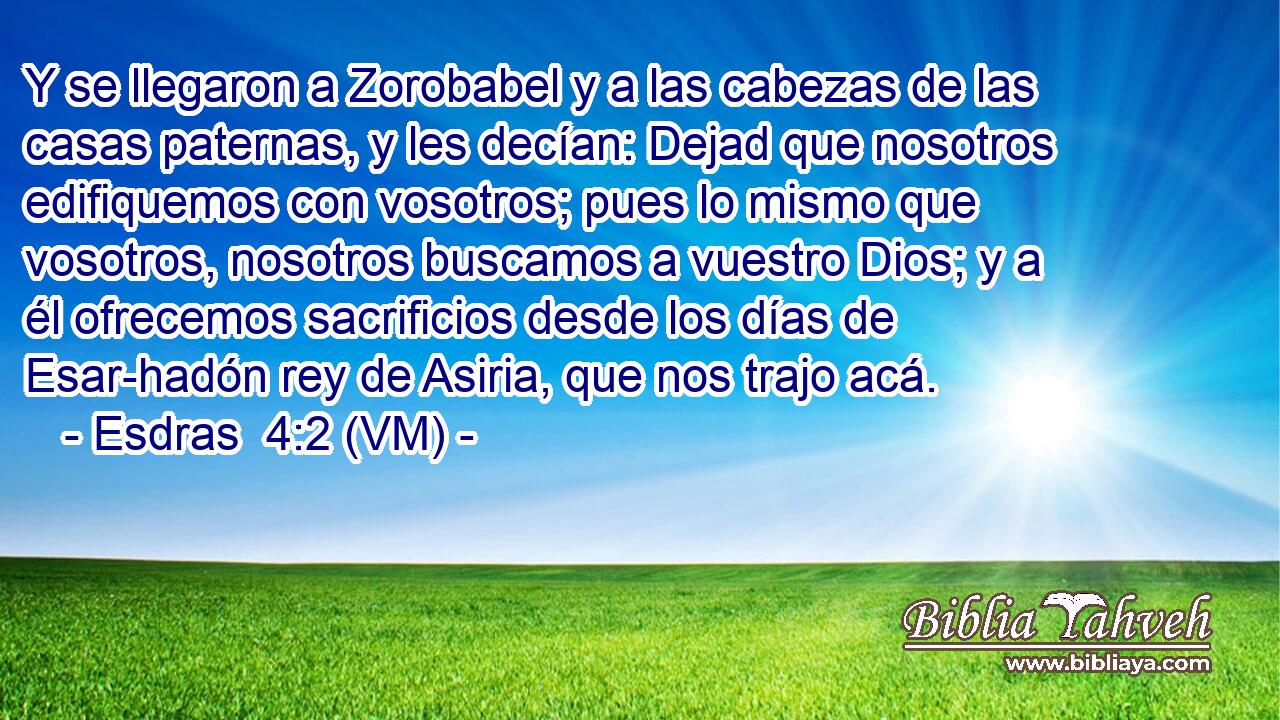  Y se llegaron a Zorobabel y a las cabezas de las casas paternas, y les decían: Dejad que nosotros edifiquemos con vosotros; pues lo mismo que vosotros, nosotros buscamos a vuestro Dios; y a él ofrecemos sacrificios desde los días de Esar-hadón rey de Asiria, que nos trajo acá. 