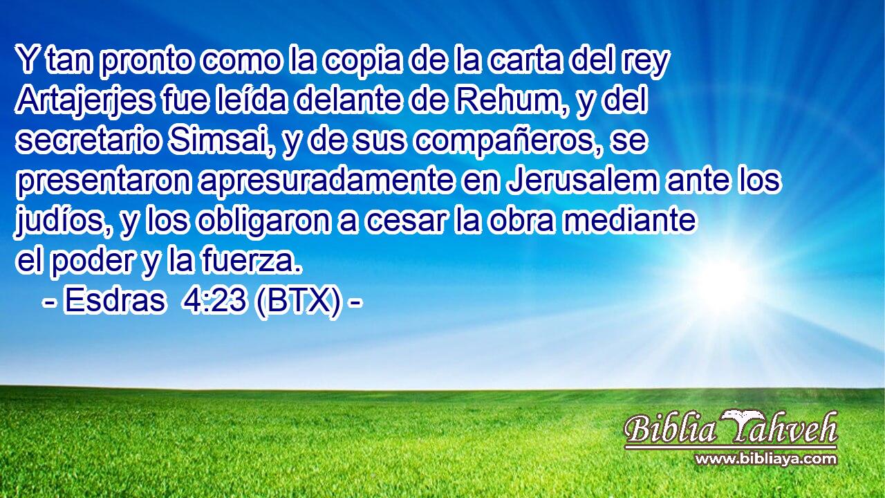 Y tan pronto como la copia de la carta del rey Artajerjes fue leída delante de Rehum, y del secretario Simsai, y de sus compañeros, se presentaron apresuradamente en Jerusalem ante los judíos, y los obligaron a cesar la obra mediante el poder y la fuerza.