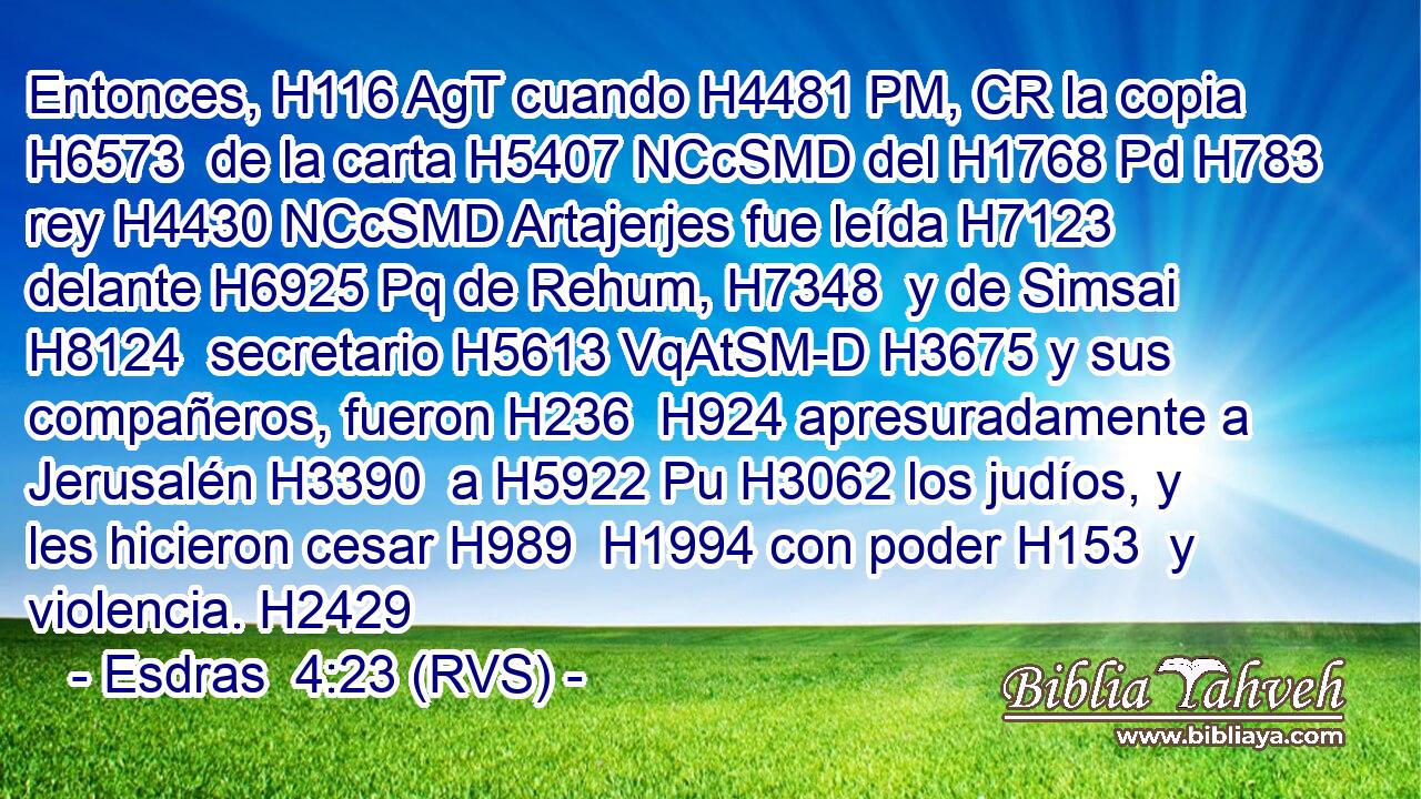 Entonces, H116 AgT cuando H4481 PM, CR la copia H6573  de la carta H5407 NCcSMD del H1768 Pd H783 rey H4430 NCcSMD Artajerjes fue leída H7123  delante H6925 Pq de Rehum, H7348  y de Simsai H8124  secretario H5613 VqAtSM-D H3675 y sus compañeros, fueron H236  H924 apresuradamente a Jerusalén H3390  a H5922 Pu H3062 los judíos, y les hicieron cesar H989  H1994 con poder H153  y violencia. H2429  
