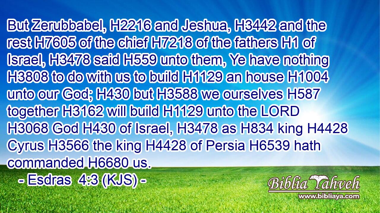But Zerubbabel, H2216 and Jeshua, H3442 and the rest H7605 of the chief H7218 of the fathers H1 of Israel, H3478 said H559 unto them, Ye have nothing H3808 to do with us to build H1129 an house H1004 unto our God; H430 but H3588 we ourselves H587 together H3162 will build H1129 unto the LORD H3068 God H430 of Israel, H3478 as H834 king H4428 Cyrus H3566 the king H4428 of Persia H6539 hath commanded H6680 us.