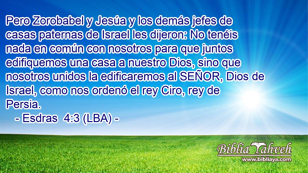 Pero Zorobabel y Jesúa y los demás jefes de casas paternas de Israel les dijeron: No tenéis nada en común con nosotros para que juntos edifiquemos una casa a nuestro Dios, sino que nosotros unidos la edificaremos al SEÑOR, Dios de Israel, como nos ordenó el rey Ciro, rey de Persia.