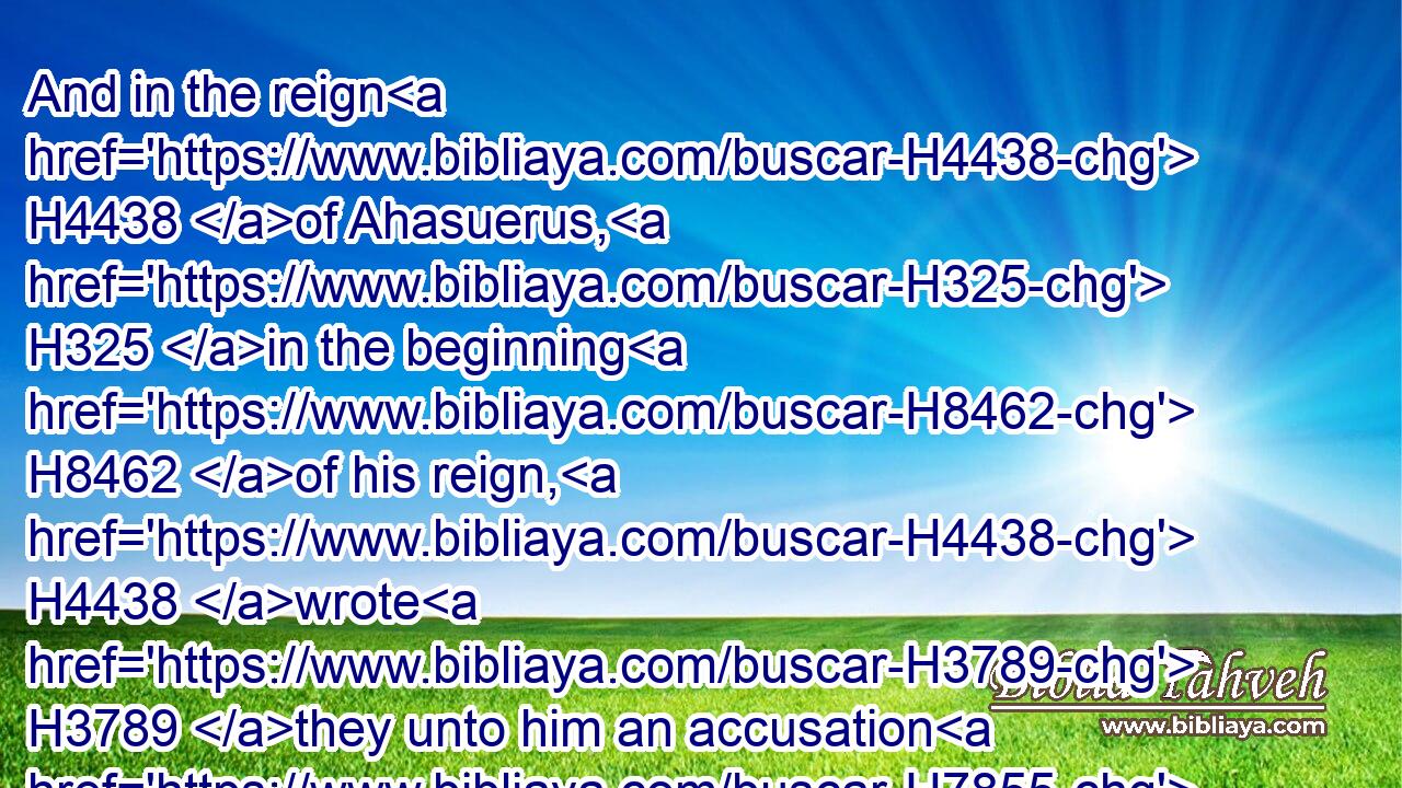 And in the reign H4438 of Ahasuerus, H325 in the beginning H8462 of his reign, H4438 wrote H3789 they unto him an accusation H7855 against H5921 the inhabitants H3427 of Judah H3063 and Jerusalem.H3389