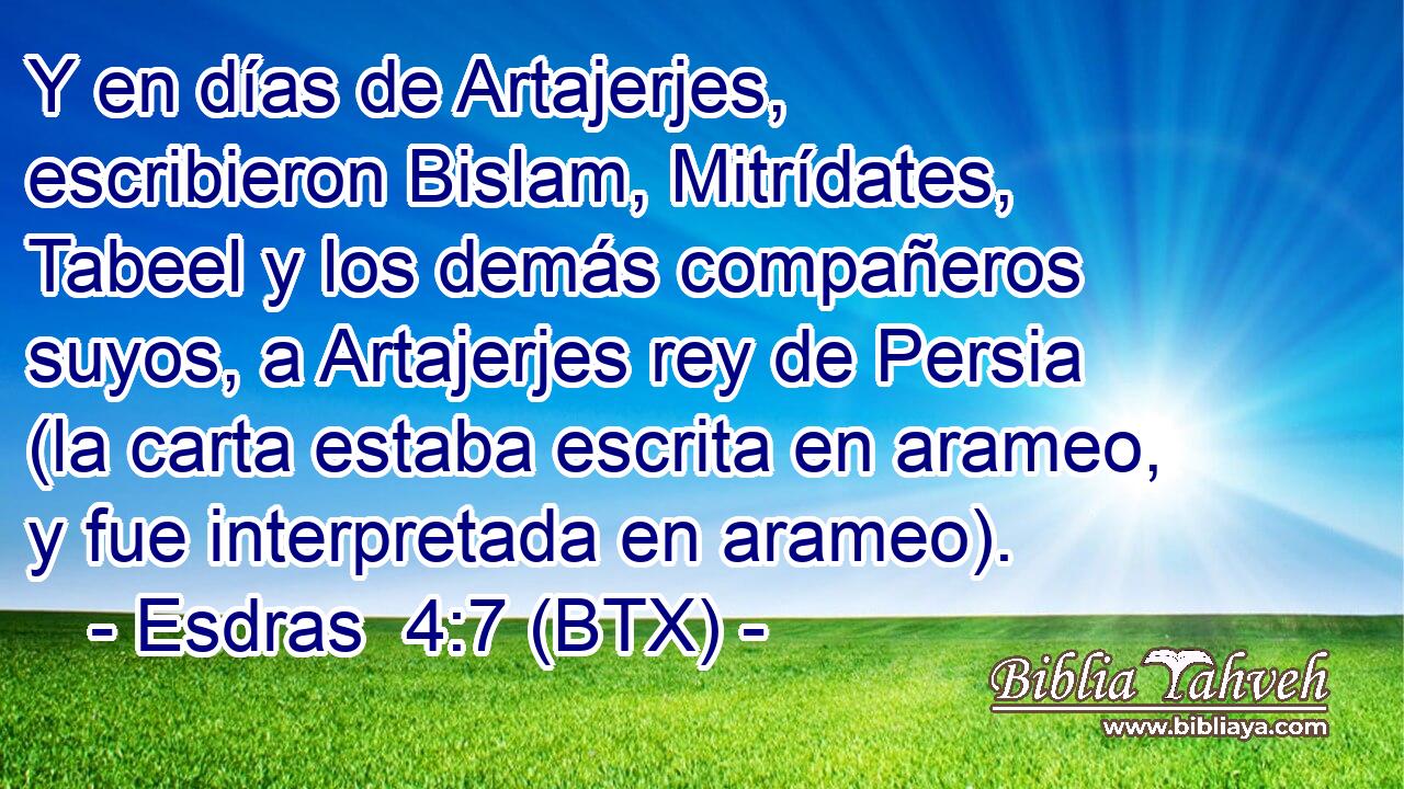Y en días de Artajerjes, escribieron Bislam, Mitrídates, Tabeel y los demás compañeros suyos, a Artajerjes rey de Persia (la carta estaba escrita en arameo, y fue interpretada en arameo).