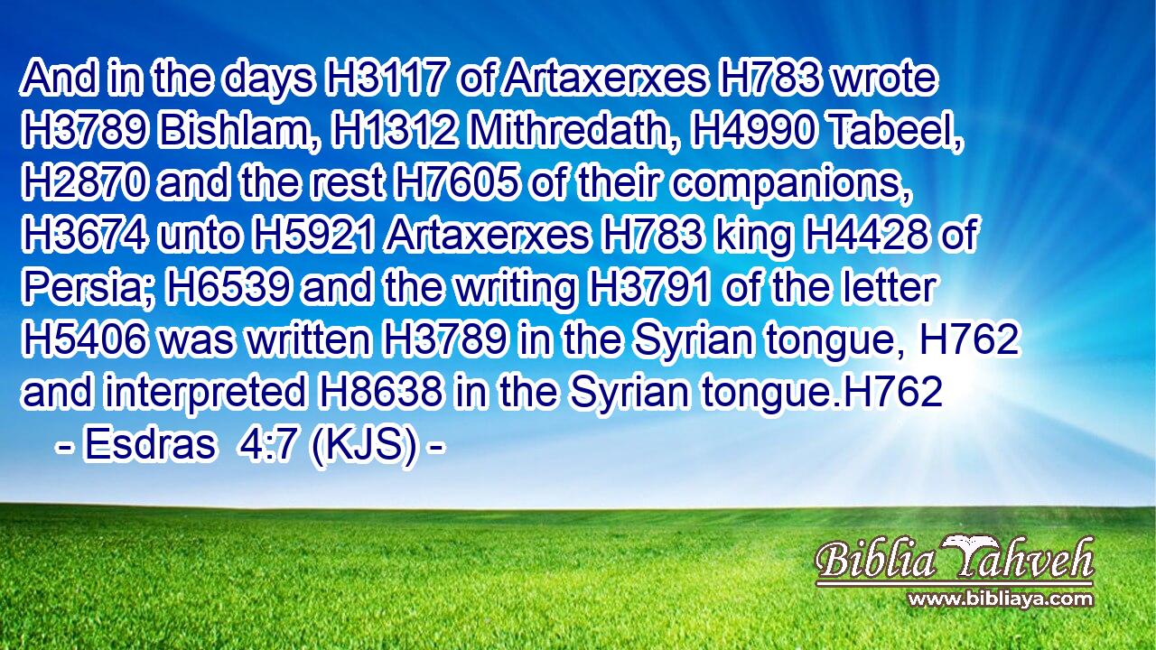 And in the days H3117 of Artaxerxes H783 wrote H3789 Bishlam, H1312 Mithredath, H4990 Tabeel, H2870 and the rest H7605 of their companions, H3674 unto H5921 Artaxerxes H783 king H4428 of Persia; H6539 and the writing H3791 of the letter H5406 was written H3789 in the Syrian tongue, H762 and interpreted H8638 in the Syrian tongue.H762