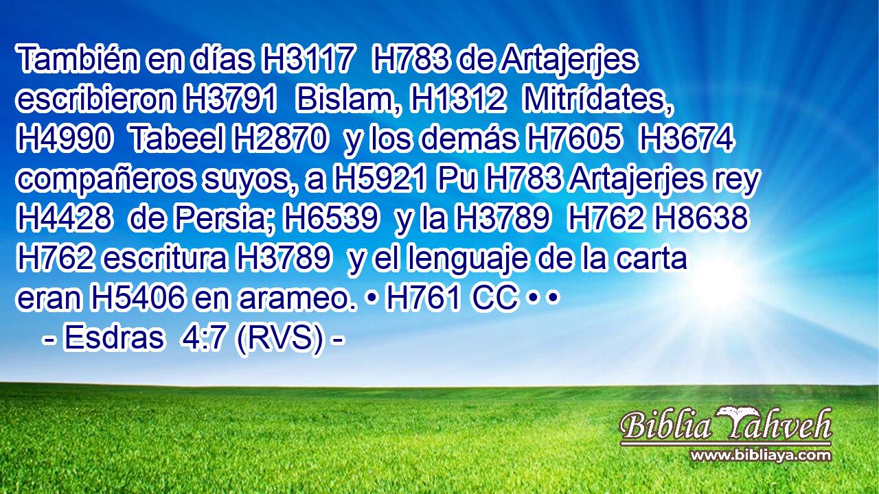 También en días H3117  H783 de Artajerjes escribieron H3791  Bislam, H1312  Mitrídates, H4990  Tabeel H2870  y los demás H7605  H3674 compañeros suyos, a H5921 Pu H783 Artajerjes rey H4428  de Persia; H6539  y la H3789  H762 H8638 H762 escritura H3789  y el lenguaje de la carta eran H5406 en arameo. • H761 CC • • 