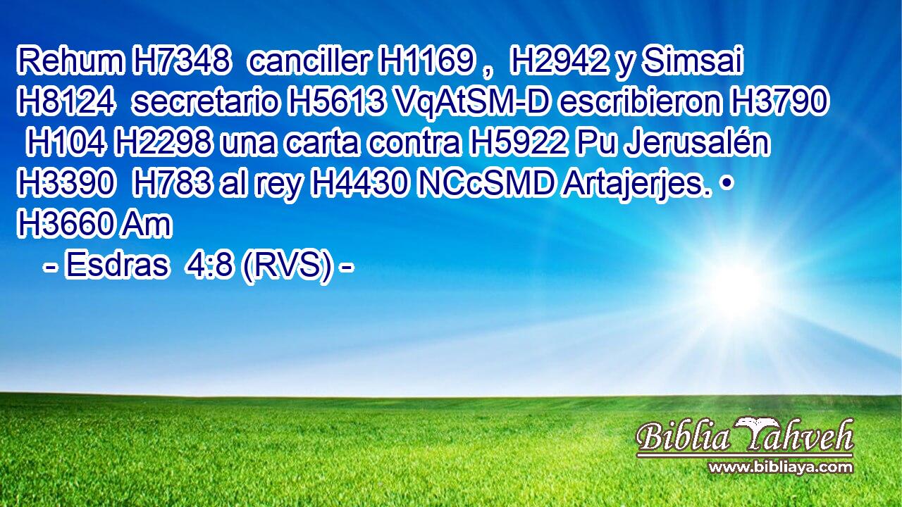Rehum H7348  canciller H1169 ,  H2942 y Simsai H8124  secretario H5613 VqAtSM-D escribieron H3790  H104 H2298 una carta contra H5922 Pu Jerusalén H3390  H783 al rey H4430 NCcSMD Artajerjes. • H3660 Am 