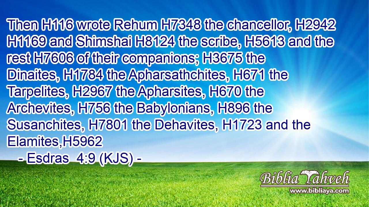 Then H116 wrote Rehum H7348 the chancellor, H2942  H1169 and Shimshai H8124 the scribe, H5613 and the rest H7606 of their companions; H3675 the Dinaites, H1784 the Apharsathchites, H671 the Tarpelites, H2967 the Apharsites, H670 the Archevites, H756 the Babylonians, H896 the Susanchites, H7801 the Dehavites, H1723 and the Elamites,H5962