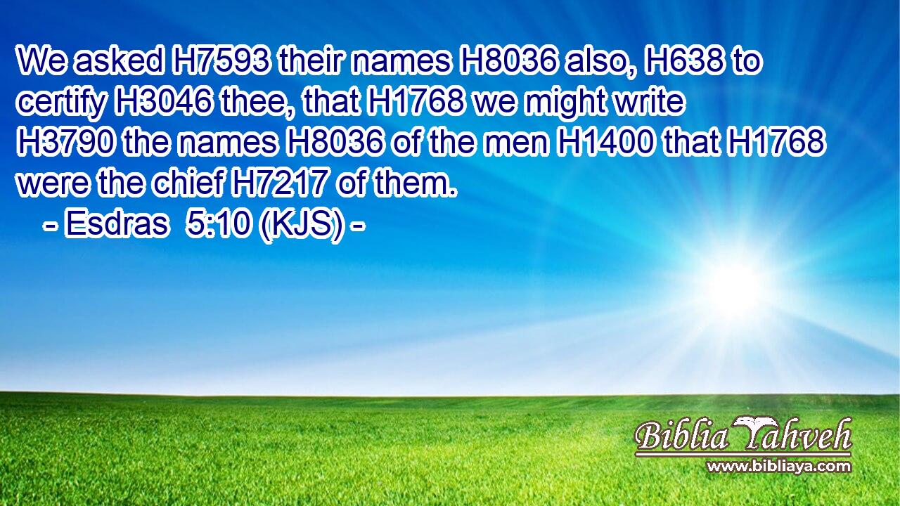 We asked H7593 their names H8036 also, H638 to certify H3046 thee, that H1768 we might write H3790 the names H8036 of the men H1400 that H1768 were the chief H7217 of them.