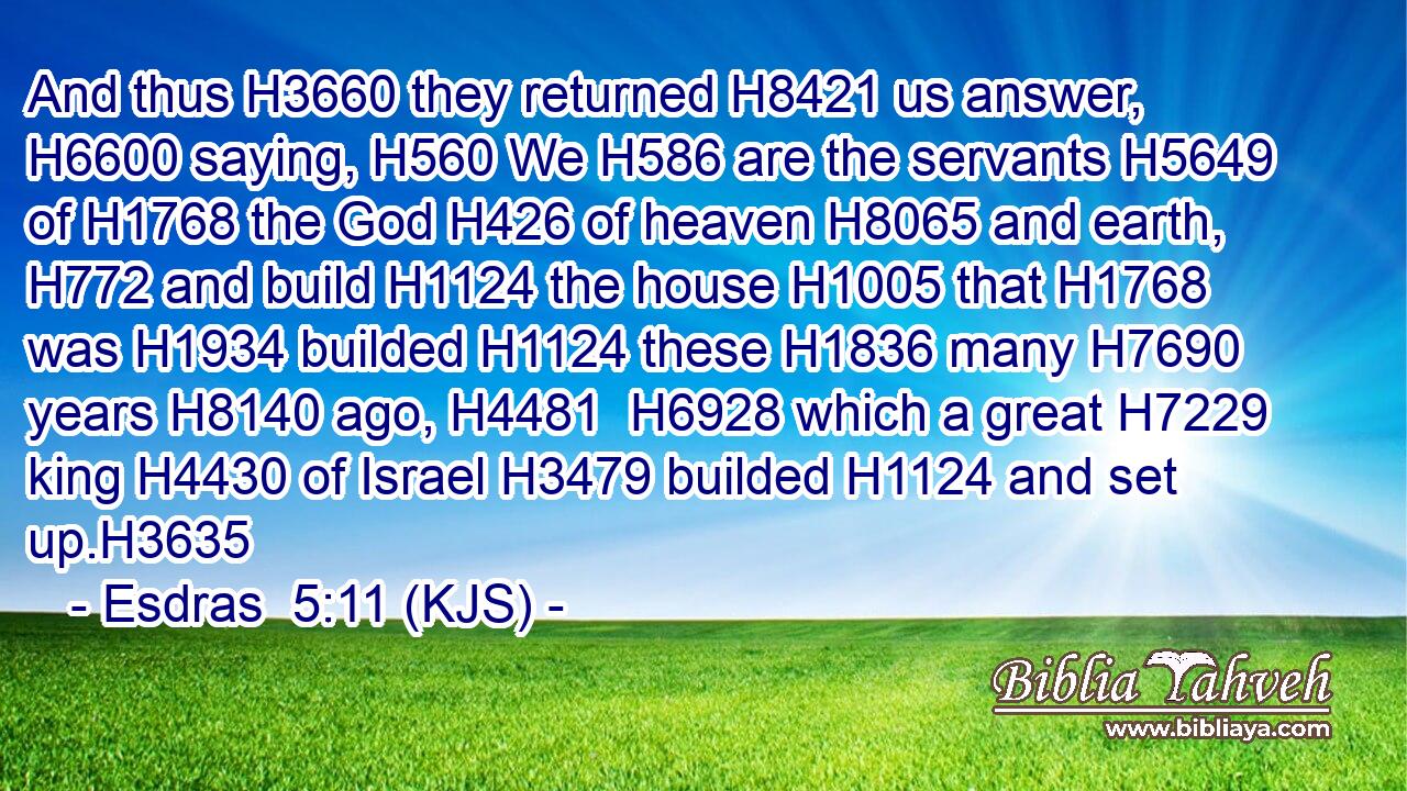 And thus H3660 they returned H8421 us answer, H6600 saying, H560 We H586 are the servants H5649 of H1768 the God H426 of heaven H8065 and earth, H772 and build H1124 the house H1005 that H1768 was H1934 builded H1124 these H1836 many H7690 years H8140 ago, H4481  H6928 which a great H7229 king H4430 of Israel H3479 builded H1124 and set up.H3635
