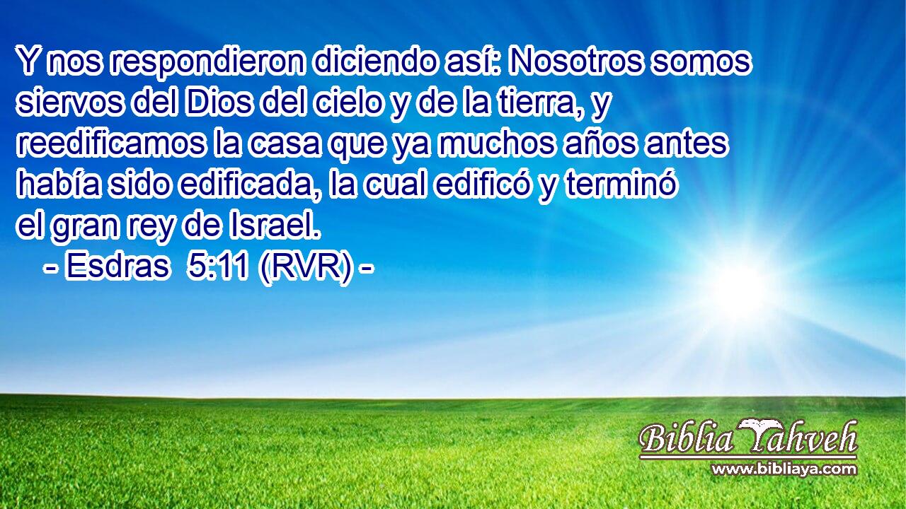 Y nos respondieron diciendo así: Nosotros somos siervos del Dios del cielo y de la tierra, y reedificamos la casa que ya muchos años antes había sido edificada, la cual edificó y terminó el gran rey de Israel.