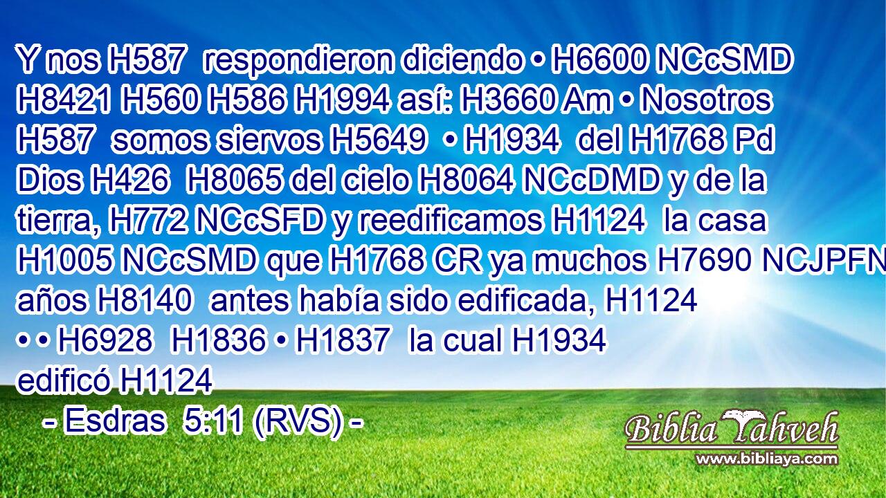 Y nos H587  respondieron diciendo • H6600 NCcSMD H8421 H560 H586 H1994 así: H3660 Am • Nosotros H587  somos siervos H5649  • H1934  del H1768 Pd Dios H426  H8065 del cielo H8064 NCcDMD y de la tierra, H772 NCcSFD y reedificamos H1124  la casa H1005 NCcSMD que H1768 CR ya muchos H7690 NCJPFN años H8140  antes había sido edificada, H1124  • • H6928  H1836 • H1837  la cual H1934  edificó H1124 
