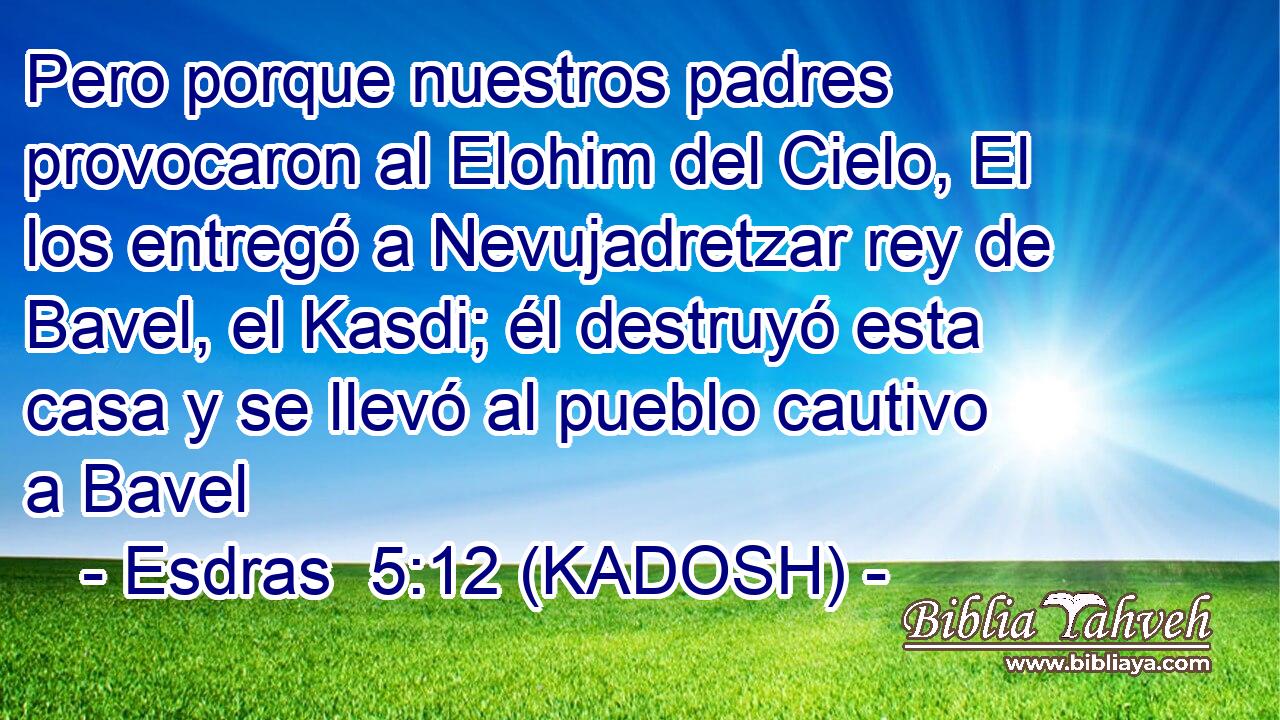  Pero porque nuestros padres provocaron al Elohim del Cielo, El los entregó a Nevujadretzar rey de Bavel, el Kasdi; él destruyó esta casa y se llevó al pueblo cautivo a Bavel 