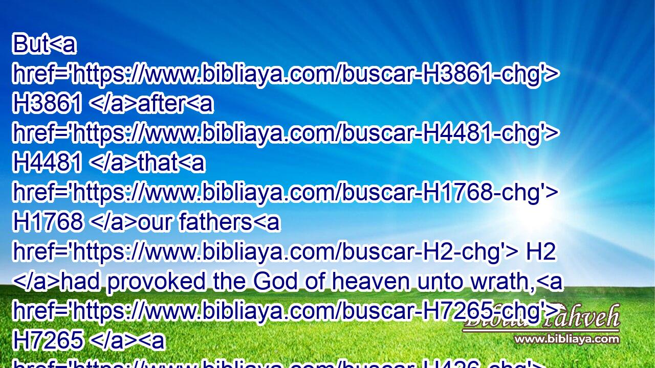 But H3861 after H4481 that H1768 our fathers H2 had provoked the God of heaven unto wrath, H7265  H426  H8065 he gave H3052 them H1994 into the hand H3028 of Nebuchadnezzar H5020 the king H4430 of Babylon, H895 the Chaldean, H3679 who destroyed H5642 this H1836 house, H1005 and carried the people away H1541  H5972 into Babylon.H895