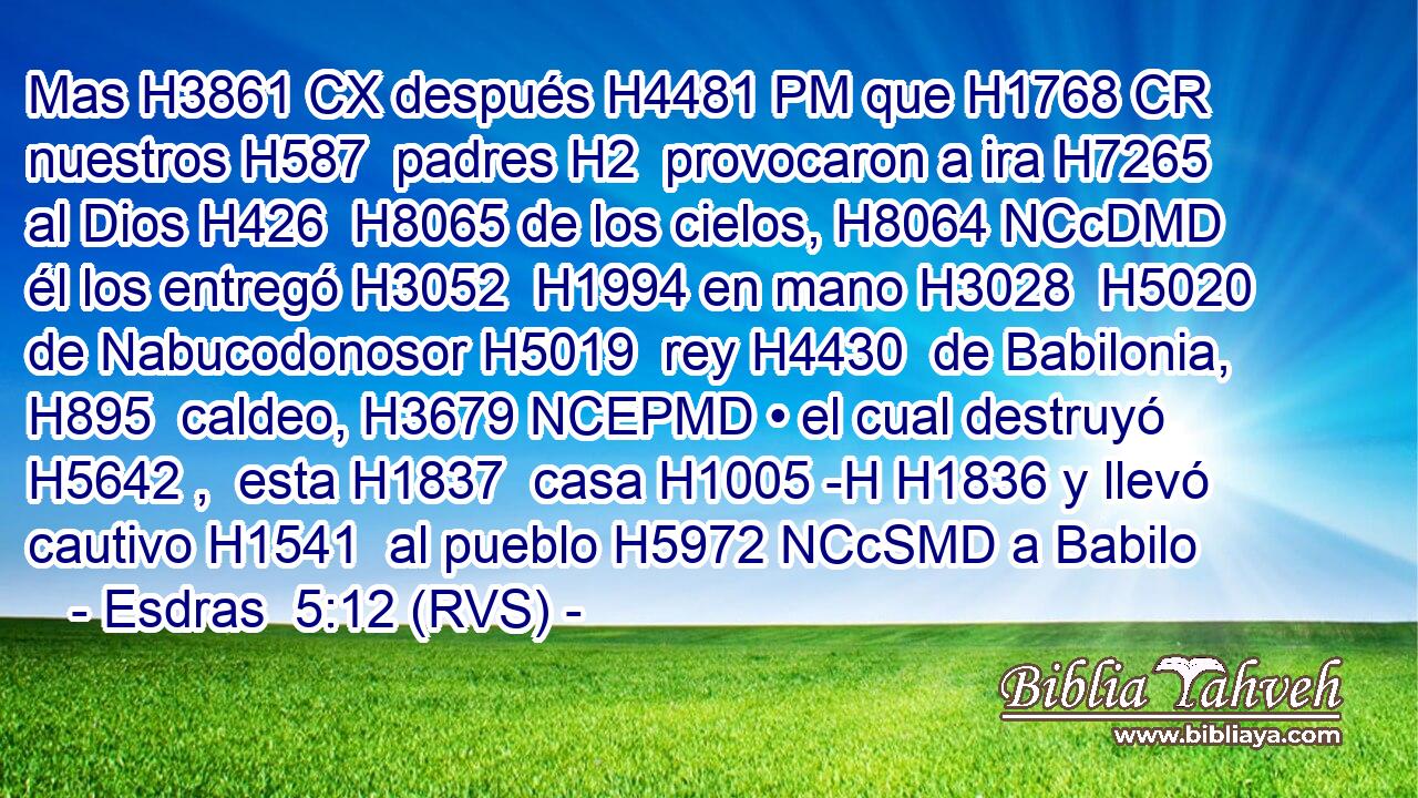 Mas H3861 CX después H4481 PM que H1768 CR nuestros H587  padres H2  provocaron a ira H7265  al Dios H426  H8065 de los cielos, H8064 NCcDMD él los entregó H3052  H1994 en mano H3028  H5020 de Nabucodonosor H5019  rey H4430  de Babilonia, H895  caldeo, H3679 NCEPMD • el cual destruyó H5642 ,  esta H1837  casa H1005 -H H1836 y llevó cautivo H1541  al pueblo H5972 NCcSMD a Babilo