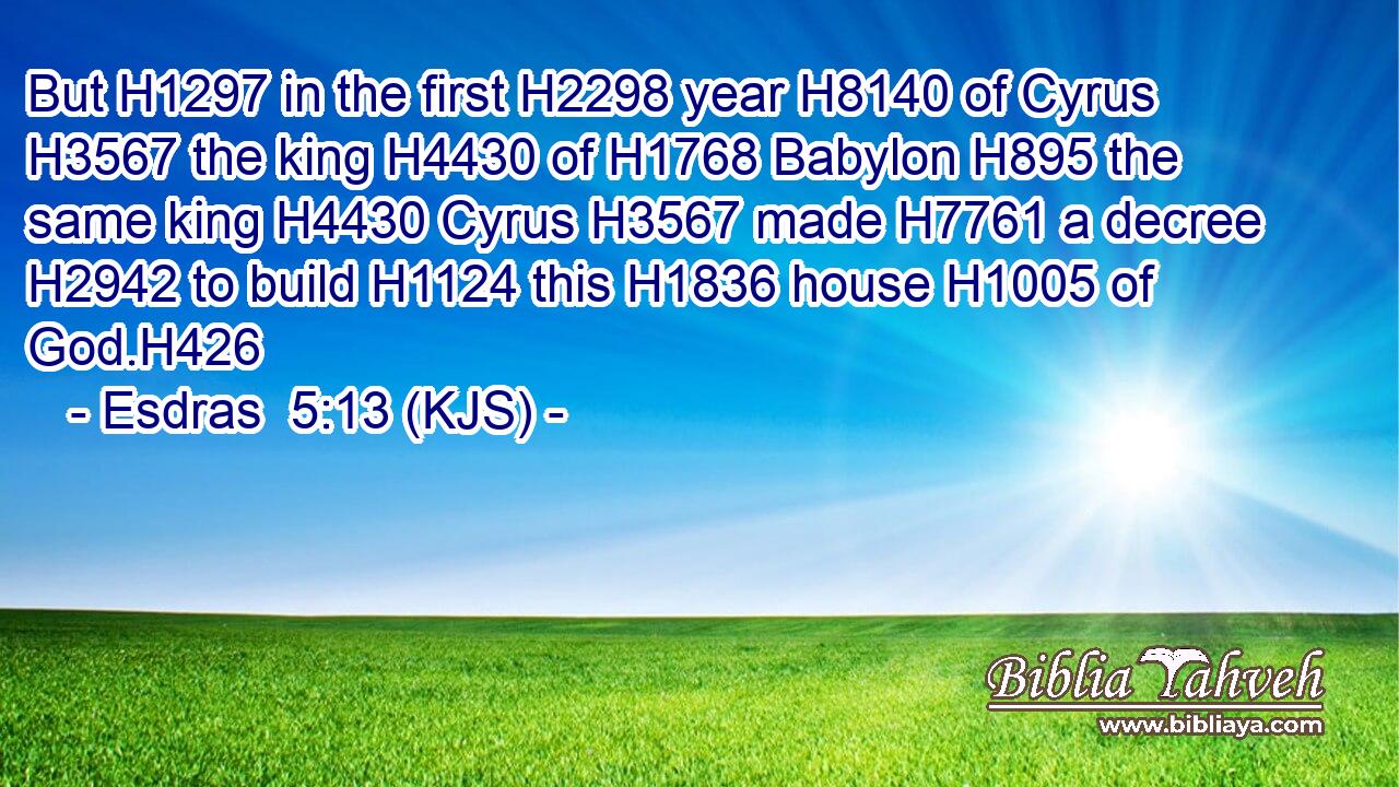 But H1297 in the first H2298 year H8140 of Cyrus H3567 the king H4430 of H1768 Babylon H895 the same king H4430 Cyrus H3567 made H7761 a decree H2942 to build H1124 this H1836 house H1005 of God.H426