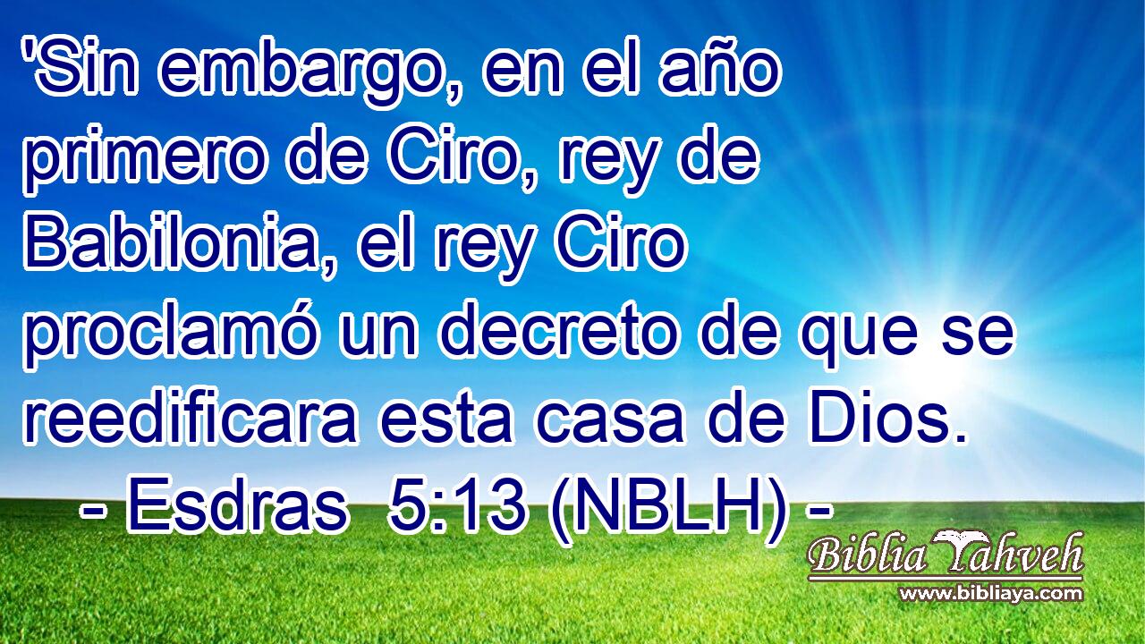  'Sin embargo, en el año primero de Ciro, rey de Babilonia, el rey Ciro proclamó un decreto de que se reedificara esta casa de Dios. 