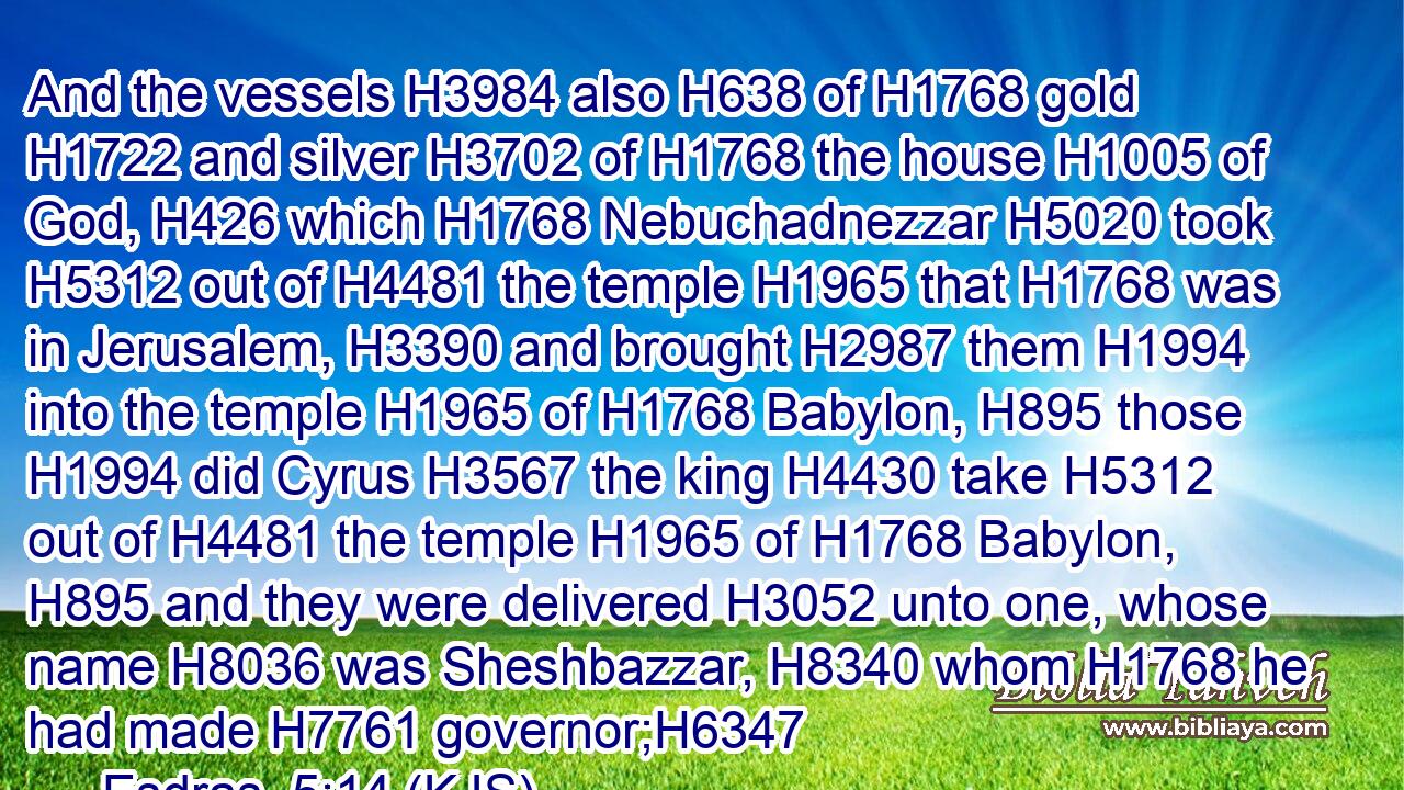 And the vessels H3984 also H638 of H1768 gold H1722 and silver H3702 of H1768 the house H1005 of God, H426 which H1768 Nebuchadnezzar H5020 took H5312 out of H4481 the temple H1965 that H1768 was in Jerusalem, H3390 and brought H2987 them H1994 into the temple H1965 of H1768 Babylon, H895 those H1994 did Cyrus H3567 the king H4430 take H5312 out of H4481 the temple H1965 of H1768 Babylon, H895 and they were delivered H3052 unto one, whose name H8036 was Sheshbazzar, H8340 whom H1768 he had made H7761 governor;H6347