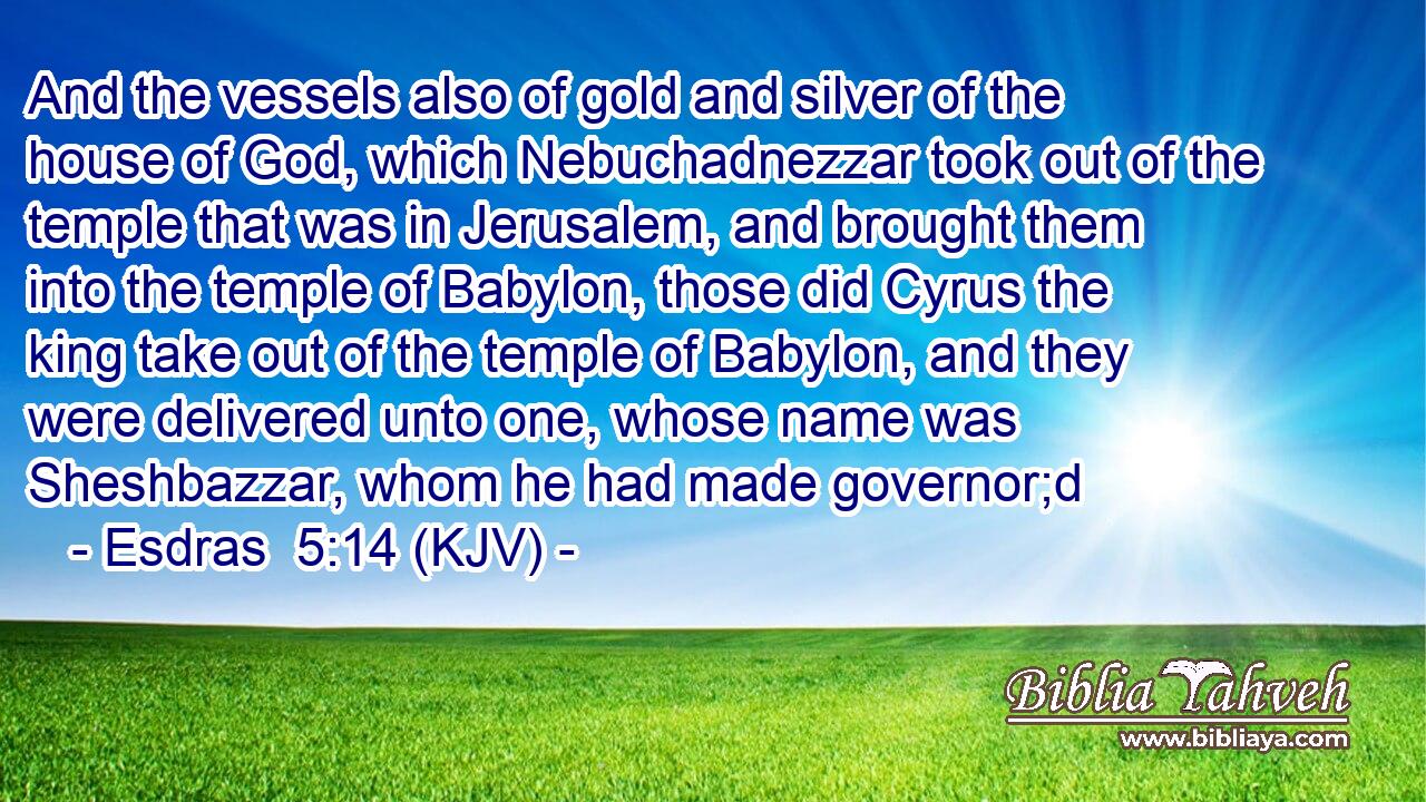 And the vessels also of gold and silver of the house of God, which Nebuchadnezzar took out of the temple that was in Jerusalem, and brought them into the temple of Babylon, those did Cyrus the king take out of the temple of Babylon, and they were delivered unto one, whose name was Sheshbazzar, whom he had made governor;d