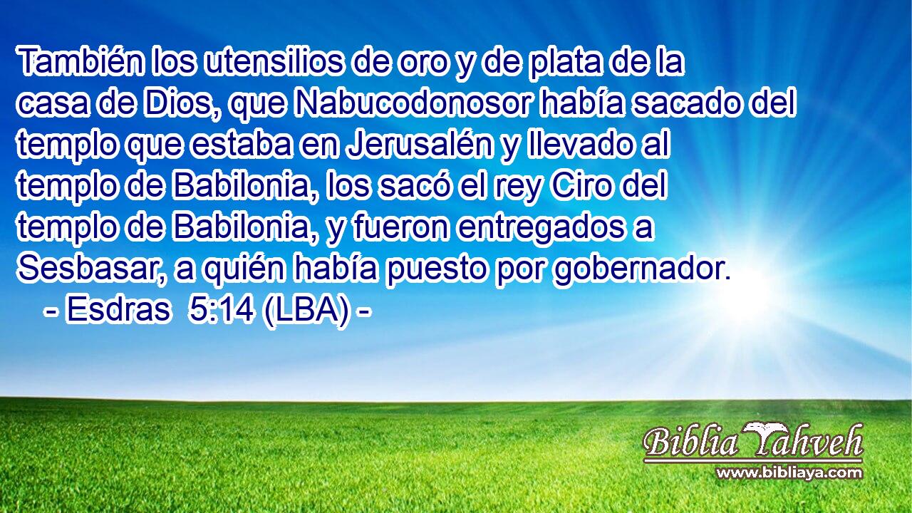 También los utensilios de oro y de plata de la casa de Dios, que Nabucodonosor había sacado del templo que estaba en Jerusalén y llevado al templo de Babilonia, los sacó el rey Ciro del templo de Babilonia, y fueron entregados a Sesbasar, a quién había puesto por gobernador.