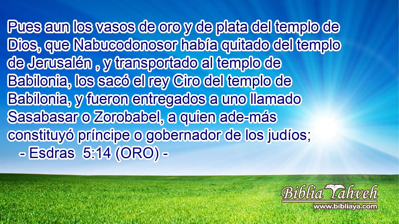  Pues aun los vasos de oro y de plata del templo de Dios, que Nabucodonosor había quitado del templo de Jerusalén , y transportado al templo de Babilonia, los sacó el rey Ciro del templo de Babilonia, y fueron entregados a uno llamado Sasabasar o Zorobabel, a quien ade-más constituyó príncipe o gobernador de los judíos; 
