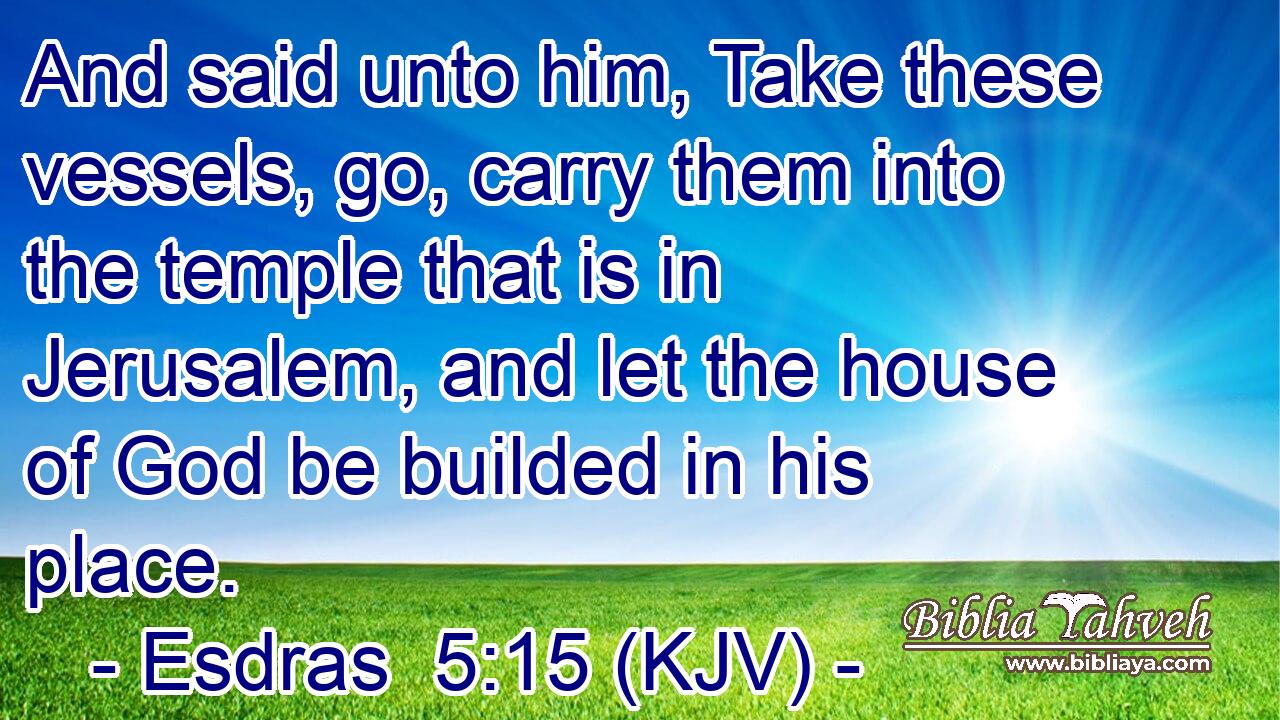 And said unto him, Take these vessels, go, carry them into the temple that is in Jerusalem, and let the house of God be builded in his place.