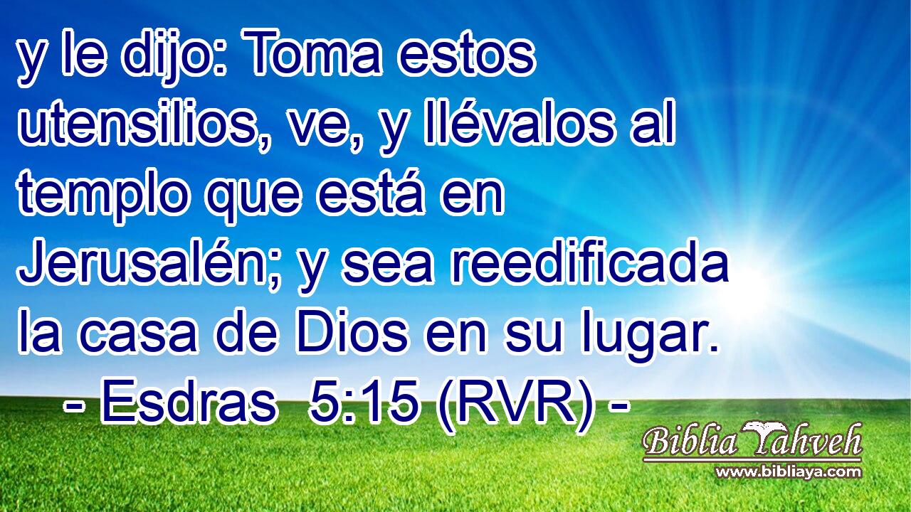 y le dijo: Toma estos utensilios, ve, y llévalos al templo que está en Jerusalén; y sea reedificada la casa de Dios en su lugar.