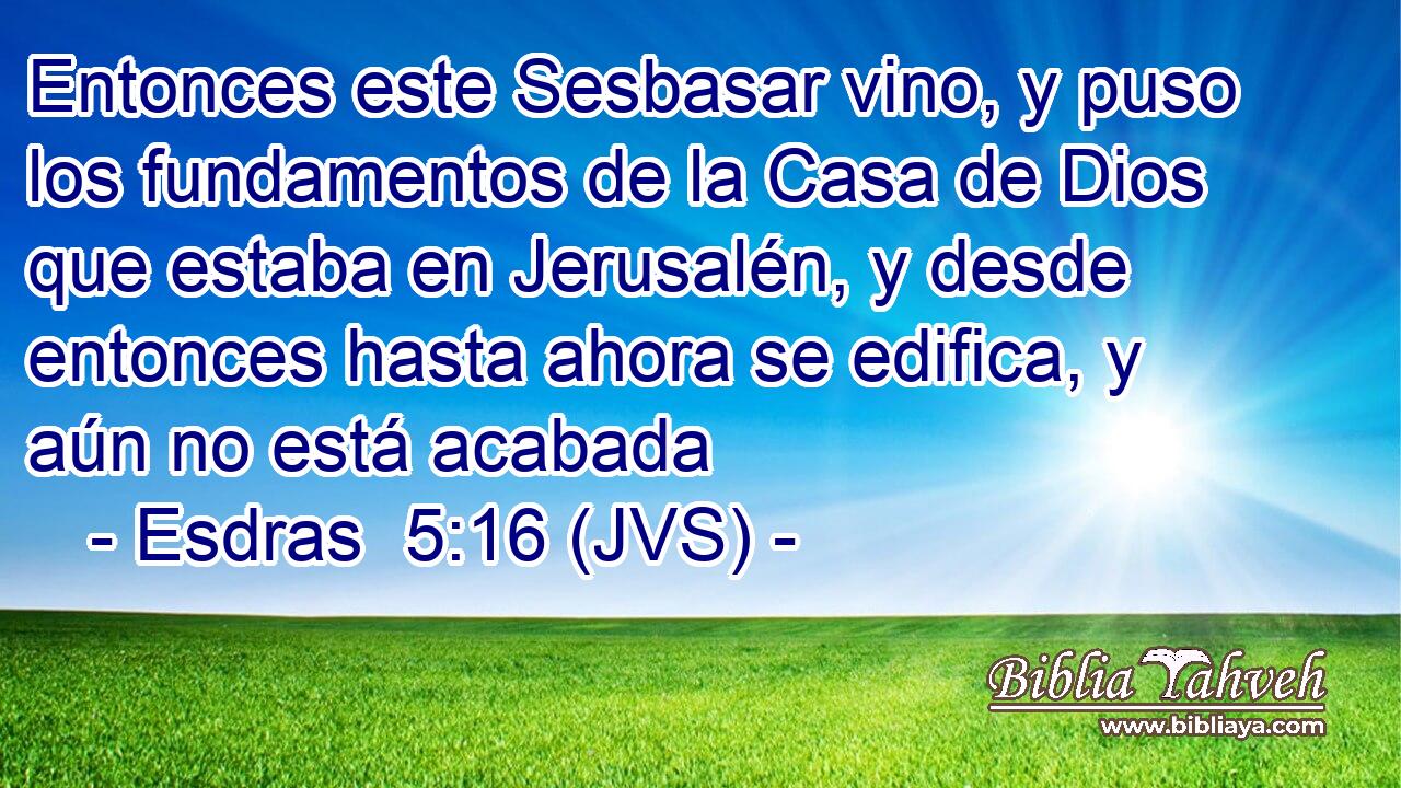 Entonces este Sesbasar vino, y puso los fundamentos de la Casa de Dios que estaba en Jerusalén, y desde entonces hasta ahora se edifica, y aún no está acabada