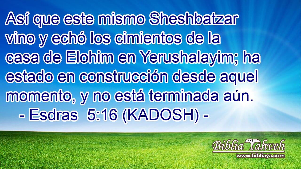  Así que este mismo Sheshbatzar vino y echó los cimientos de la casa de Elohim en Yerushalayim; ha estado en construcción desde aquel momento, y no está terminada aún. 