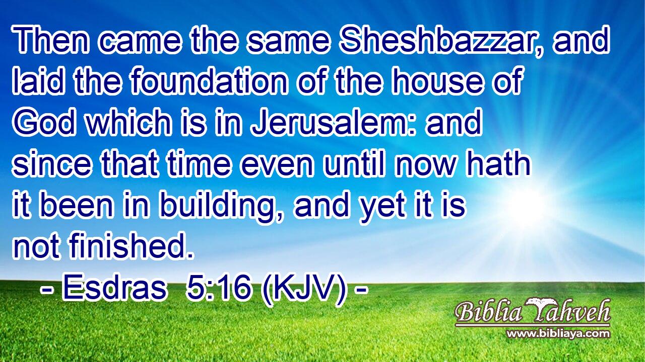 Then came the same Sheshbazzar, and laid the foundation of the house of God which is in Jerusalem: and since that time even until now hath it been in building, and yet it is not finished.